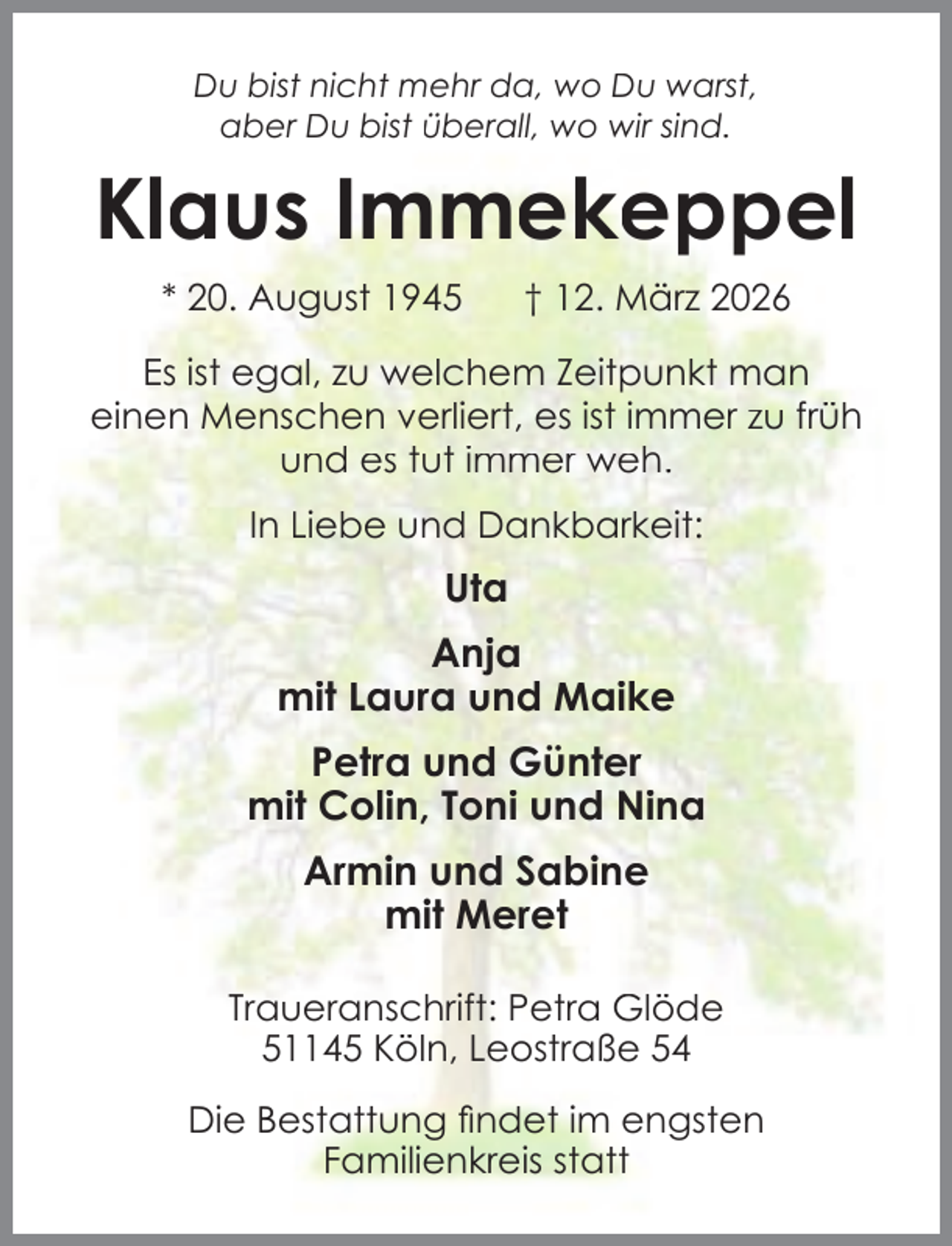 <p>Du bist nicht mehr da, wo Du warst,<br />aber Du bist überall, wo wir sind.</p><p>Klaus Immekeppel<br />* 20. August 1945</p><p>† 12. März 2026</p><p>Es ist egal, zu welchem Zeitpunkt man<br />einen Menschen verliert, es ist immer zu früh<br />und es tut immer weh.<br />In Liebe und Dankbarkeit:</p><p>Uta<br />Anja<br />mit Laura und Maike<br />Petra und Günter<br />mit Colin, Toni und Nina<br />Armin und Sabine<br />mit Meret<br />Traueranschrift: Petra Glöde<br />51145 Köln, Leostraße 54<br />Die Bestattung ﬁndet im engsten<br />Familienkreis statt</p>