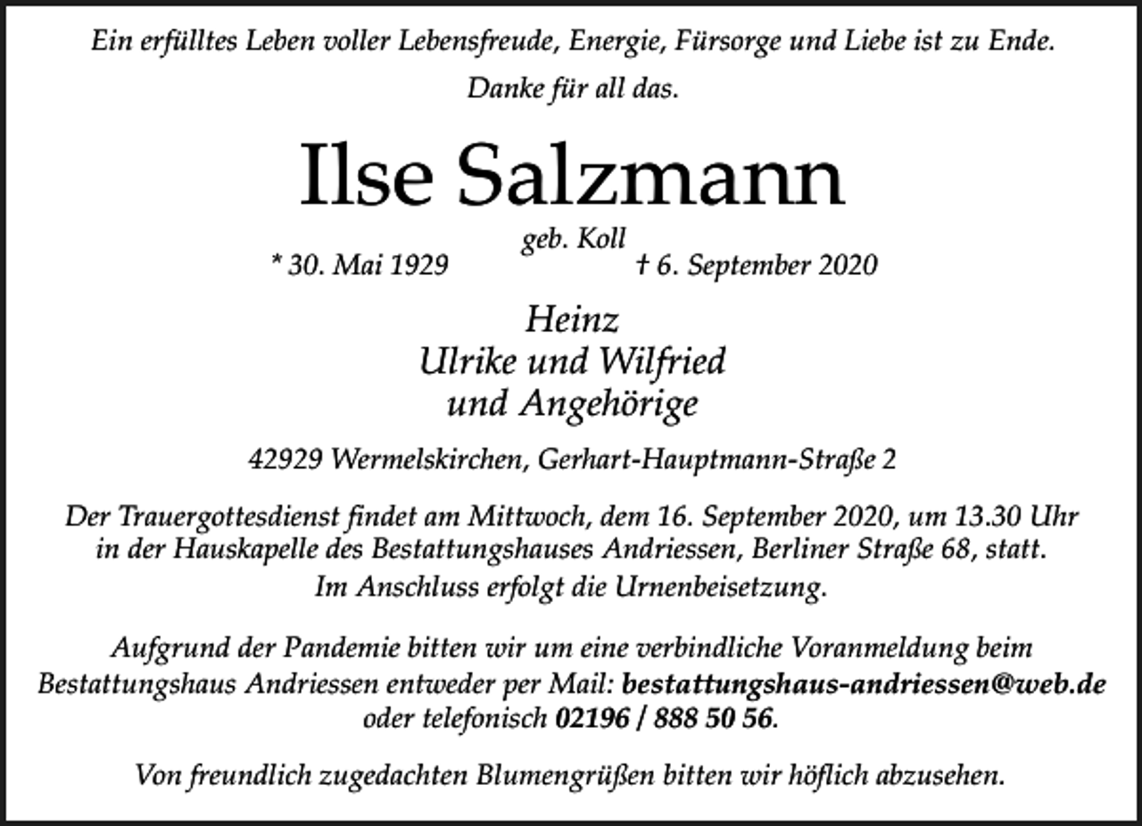 <p>Ein erfülltes Leben voller Lebensfreude, Energie, Fürsorge und Liebe ist zu Ende.<br />Danke für all das.</p><p>Ilse Salzmann<br />* 30. Mai 1929</p><p>geb. Koll</p><p>† 6. September 2020</p><p>Heinz<br />Ulrike und Wilfried<br />und Angehörige<br />42929 Wermelskirchen, Gerhart-Hauptmann-Straße 2<br />Der Trauergottesdienst findet am Mittwoch, dem 16. September 2020, um 13.30 Uhr<br />in der Hauskapelle des Bestattungshauses Andriessen, Berliner Straße 68, statt.<br />Im Anschluss erfolgt die Urnenbeisetzung.<br />Aufgrund der Pandemie bitten wir um eine verbindliche Voranmeldung beim<br />Bestattungshaus Andriessen entweder per Mail: bestattungshaus-andriessen@web.de<br />oder telefonisch 02196 / 888 50 56.<br />Von freundlich zugedachten Blumengrüßen bitten wir höflich abzusehen.</p>
