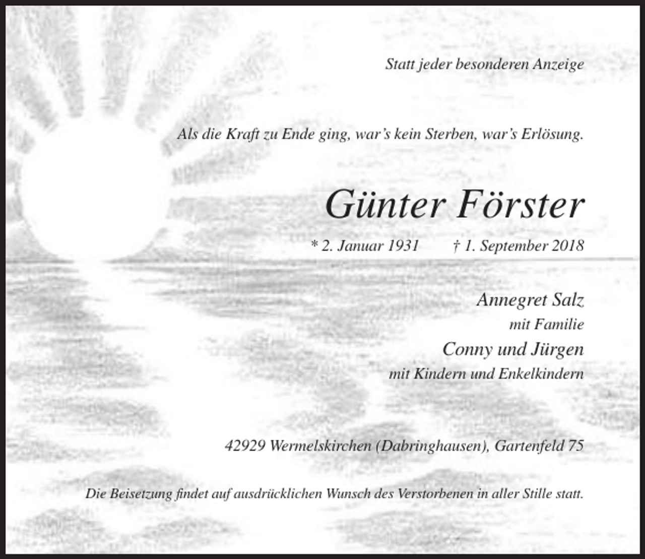 <p>Statt jeder besonderen Anzeige</p><p>Als die Kraft zu Ende ging, war’s kein Sterben, war’s Erlösung.</p><p>Günter Förster<br />* 2. Januar 1931</p><p>† 1. September 2018</p><p>Annegret Salz<br />mit Familie</p><p>Conny und Jürgen<br />mit Kindern und Enkelkindern</p><p>42929 Wermelskirchen (Dabringhausen), Gartenfeld 75<br />Die Beisetzung findet auf ausdrücklichen Wunsch des Verstorbenen in aller Stille statt.</p>