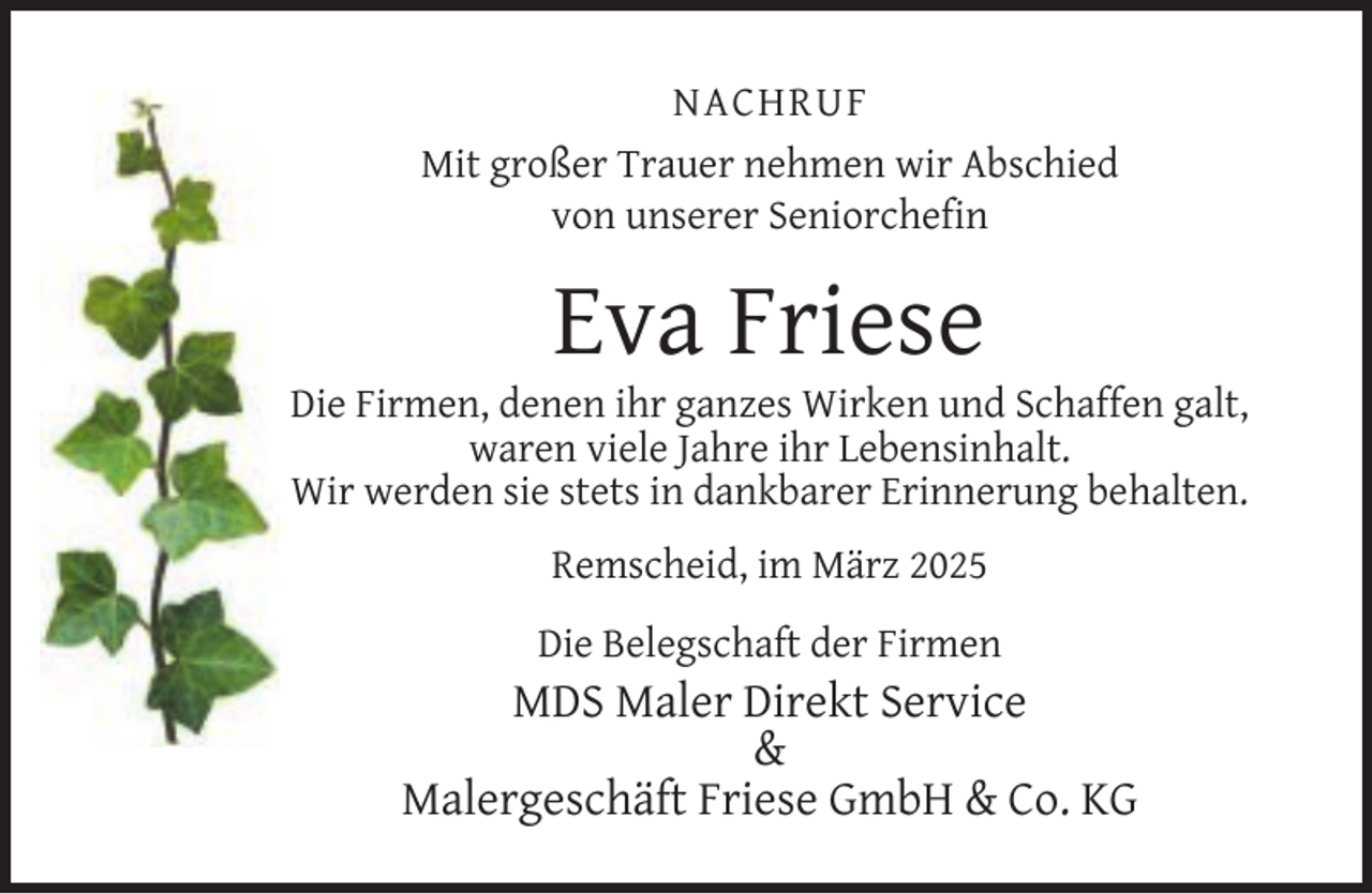 <p>NACHRUF<br />Mit großer Trauer nehmen wir Abschied<br />von unserer Seniorcheﬁn</p><p>Eva Friese</p><p>Die Firmen, denen ihr ganzes Wirken und Schaffen galt,<br />waren viele Jahre ihr Lebensinhalt.<br />Wir werden sie stets in dankbarer Erinnerung behalten.<br />Remscheid, im März 2025<br />Die Belegschaft der Firmen</p><p>MDS Maler Direkt Service<br />&amp;<br />Malergeschäft Friese GmbH &amp; Co. KG</p>