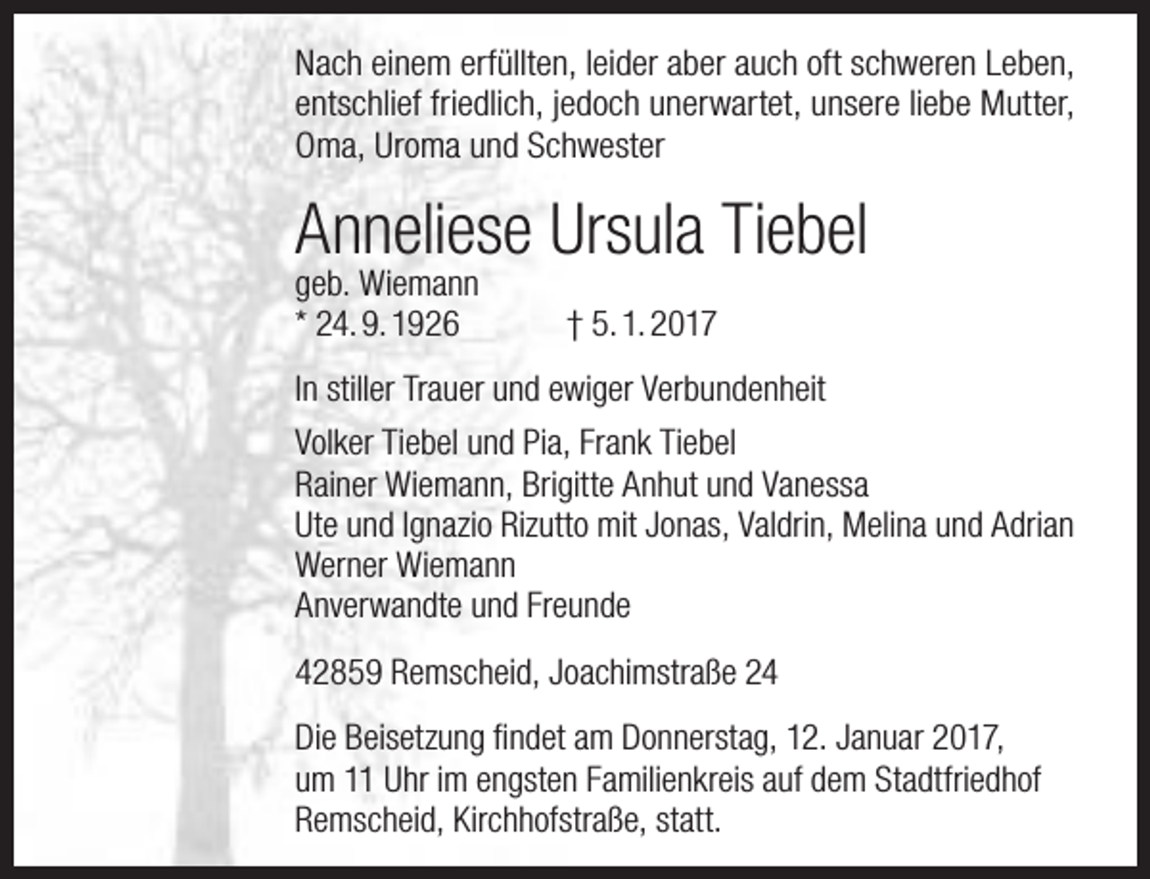 <p>Nach einem erfüllten, leider aber auch oft schweren Leben,<br />entschlief friedlich, jedoch unerwartet, unsere liebe Mutter,<br />Oma, Uroma und Schwester</p><p>Anneliese Ursula Tiebel<br />geb. Wiemann<br />* 24. 9. 1926</p><p>† 5. 1. 2017</p><p>In stiller Trauer und ewiger Verbundenheit<br />Volker Tiebel und Pia, Frank Tiebel<br />Rainer Wiemann, Brigitte Anhut und Vanessa<br />Ute und Ignazio Rizutto mit Jonas, Valdrin, Melina und Adrian<br />Werner Wiemann<br />Anverwandte und Freunde<br />42859 Remscheid, Joachimstraße 24<br />Die Beisetzung findet am Donnerstag, 12. Januar 2017,<br />um 11 Uhr im engsten Familienkreis auf dem Stadtfriedhof<br />Remscheid, Kirchhofstraße, statt.</p>