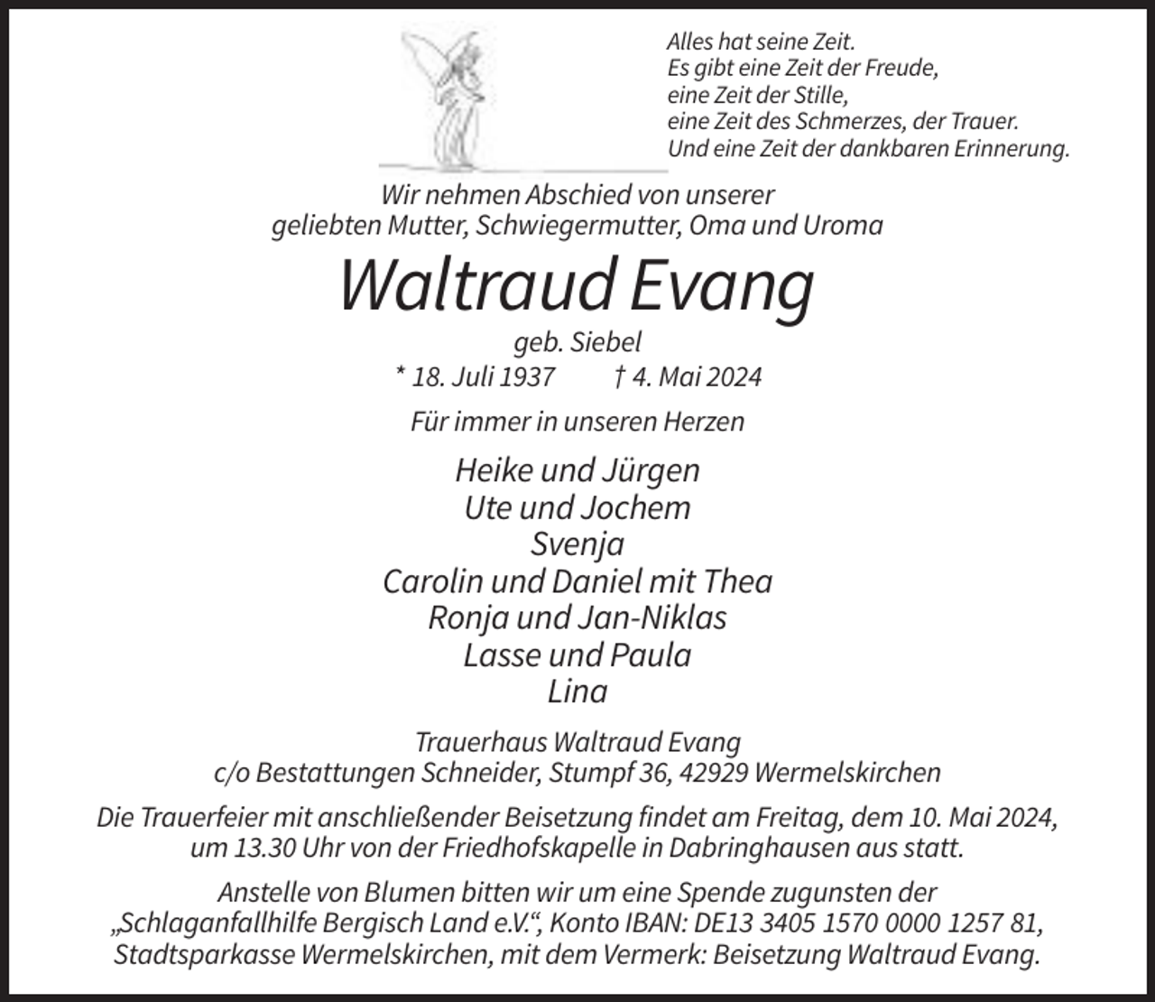<p>Alles hat seine Zeit.<br />Es gibt eine Zeit der Freude,<br />eine Zeit der Stille,<br />eine Zeit des Schmerzes, der Trauer.<br />Und eine Zeit der dankbaren Erinnerung.</p><p>Wir nehmen Abschied von unserer<br />geliebten Mutter, Schwiegermutter, Oma und Uroma</p><p>Waltraud Evang<br />geb. Siebel<br />* 18. Juli 1937<br />† 4. Mai 2024<br />Für immer in unseren Herzen</p><p>Heike und Jürgen<br />Ute und Jochem<br />Svenja<br />Carolin und Daniel mit Thea<br />Ronja und Jan-Niklas<br />Lasse und Paula<br />Lina<br />Trauerhaus Waltraud Evang<br />c/o Bestattungen Schneider, Stumpf 36, 42929 Wermelskirchen<br />Die Trauerfeier mit anschließender Beisetzung findet am Freitag, dem 10. Mai 2024,<br />um 13.30 Uhr von der Friedhofskapelle in Dabringhausen aus statt.<br />Anstelle von Blumen bitten wir um eine Spende zugunsten der<br />„Schlaganfallhilfe Bergisch Land e.V.“, Konto IBAN: DE1405 157000 1257 81,<br />Stadtsparkasse Wermelskirchen, mit dem Vermerk: Beisetzung Waltraud Evang.</p>