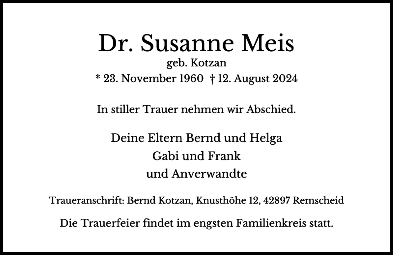 <p>Dr. Susanne Meis<br />geb. Kotzan</p><p>* 23. November 1960 † 12. August 2024<br />In stiller Trauer nehmen wir Abschied.</p><p>Deine Eltern Bernd und Helga<br />Gabi und Frank<br />und Anverwandte<br />Traueranschrift: Bernd Kotzan, Knusthöhe 12, 42897 Remscheid</p><p>Die Trauerfeier findet im engsten Familienkreis statt.</p>