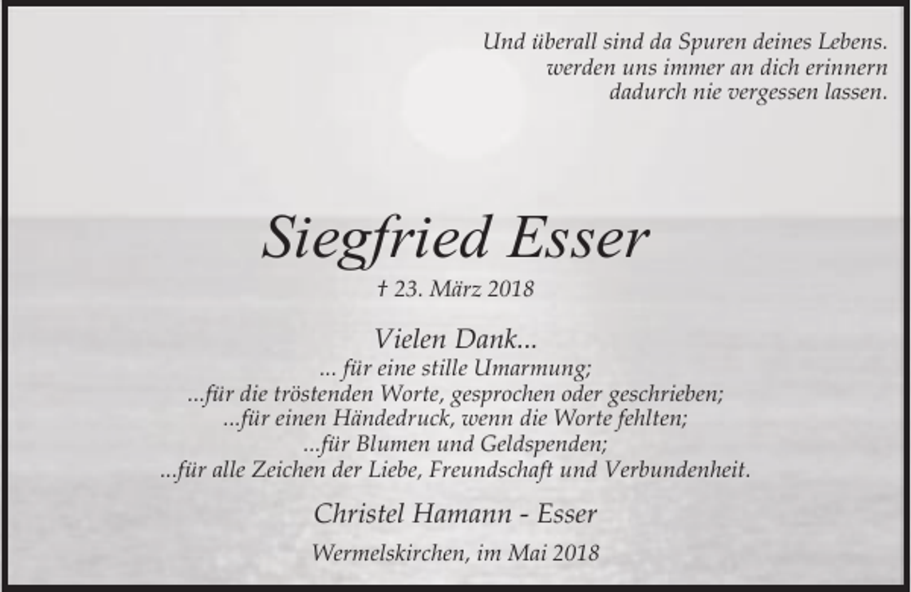 <p>Und überall sind da Spuren deines Lebens.<br />werden uns immer an dich erinnern<br />dadurch nie vergessen lassen.</p><p>Siegfried Esser<br />† 23. März 2018</p><p>Vielen Dank...</p><p>... für eine stille Umarmung;<br />...für die tröstenden Worte, gesprochen oder geschrieben;<br />...für einen Händedruck, wenn die Worte fehlten;<br />...für Blumen und Geldspenden;<br />...für alle Zeichen der Liebe, Freundschaft und Verbundenheit.</p><p>Christel Hamann - Esser<br />Wermelskirchen, im Mai 2018</p>