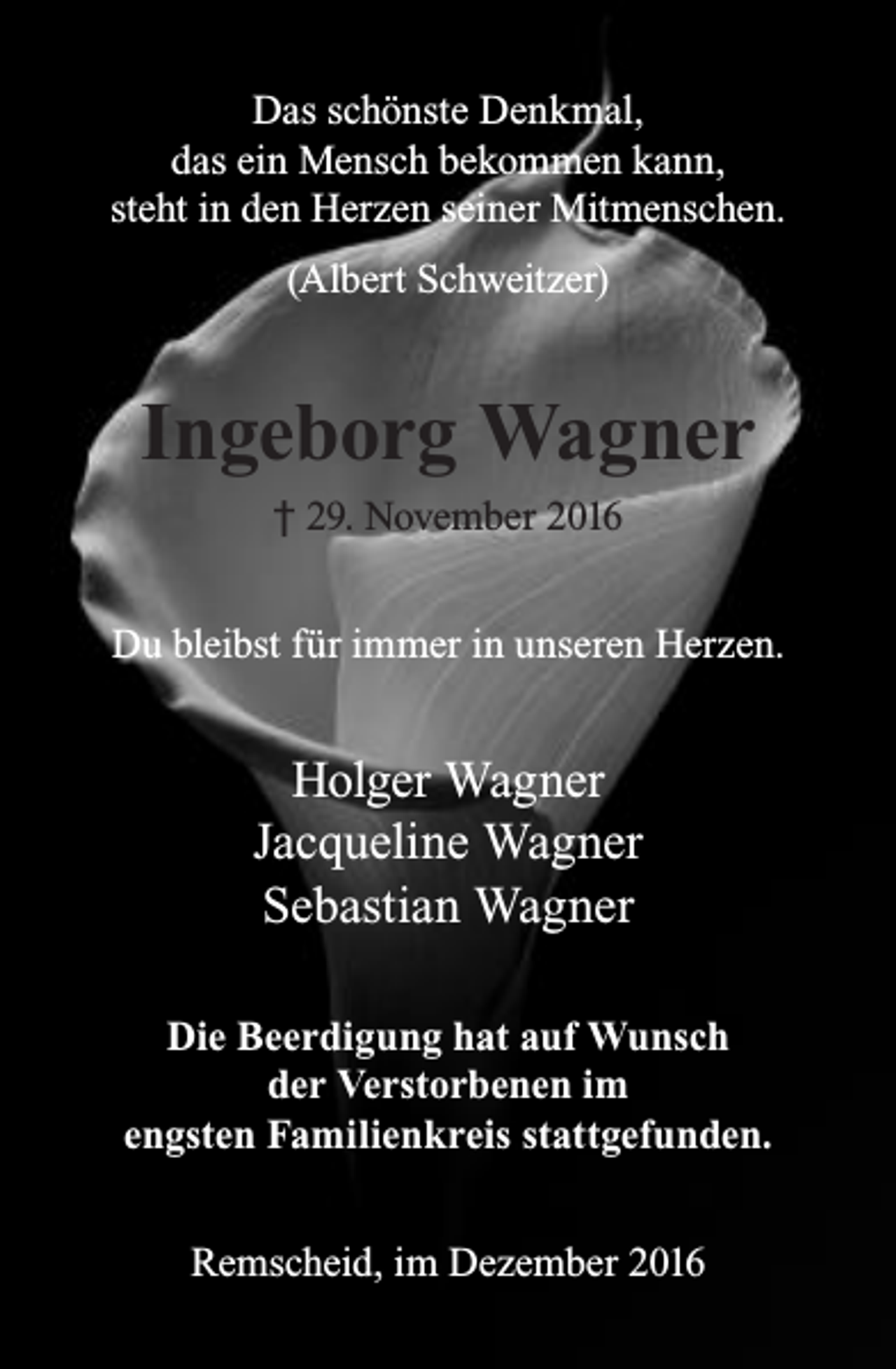 <p>Das schönste Denkmal,<br />das ein Mensch bekommen kann,<br />steht in den Herzen seiner Mitmenschen.<br />(Albert Schweitzer)</p><p>Ingeborg Wagner<br />† 29. November 2016<br />Du bleibst für immer in unseren Herzen.</p><p>Holger Wagner<br />Jacqueline Wagner<br />Sebastian Wagner<br />Die Beerdigung hat auf Wunsch<br />der Verstorbenen im<br />engsten Familienkreis stattgefunden.<br />Remscheid, im Dezember 2016</p>
