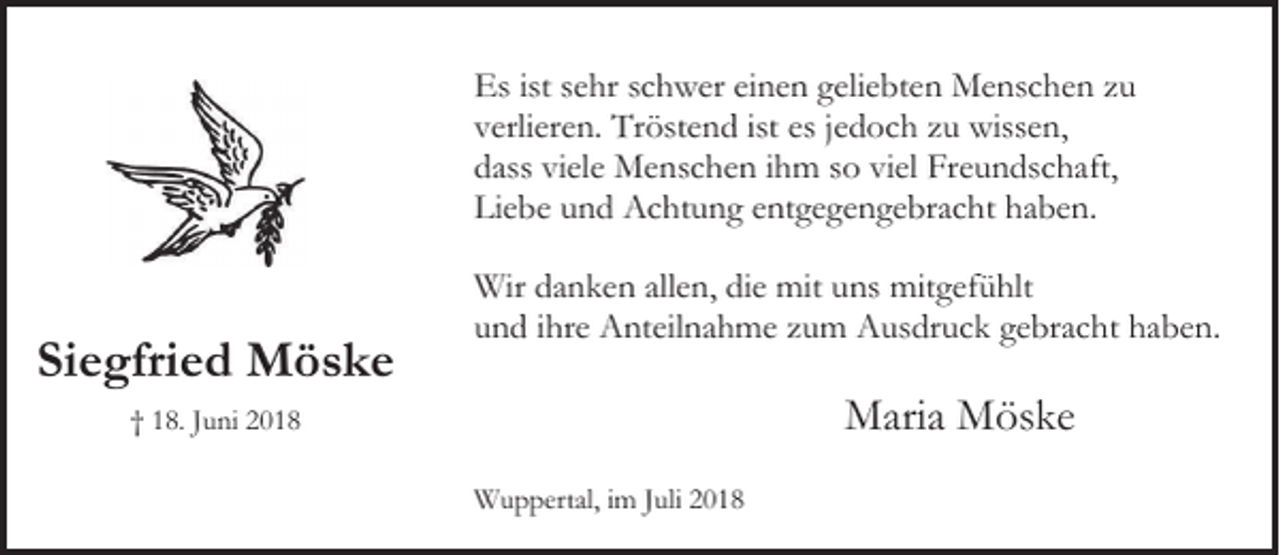 <p>Es ist sehr schwer einen geliebten Menschen zu<br />verlieren. Tröstend ist es jedoch zu wissen,<br />dass viele Menschen ihm so viel Freundschaft,<br />Liebe und Achtung entgegengebracht haben.</p><p>Siegfried Möske</p><p>Wir danken allen, die mit uns mitgefühlt<br />und ihre Anteilnahme zum Ausdruck gebracht haben.</p><p>Maria Möske</p><p>† 18. Juni 2018<br />Wuppertal, im Juli 2018</p>