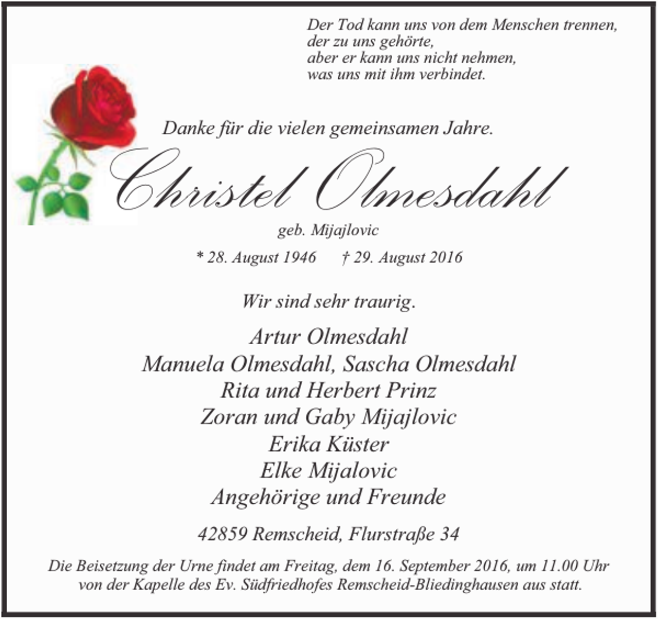 <p>Der Tod kann uns von dem Menschen trennen,<br />der zu uns gehörte,<br />aber er kann uns nicht nehmen,<br />was uns mit ihm verbindet.</p><p>Christel Olmesdahl<br />Danke für die vielen gemeinsamen Jahre.</p><p>geb. Mijajlovic</p><p>* 28. August 1946</p><p>† 29. August 2016</p><p>Wir sind sehr traurig.</p><p>Artur Olmesdahl<br />Manuela Olmesdahl, Sascha Olmesdahl<br />Rita und Herbert Prinz<br />Zoran und Gaby Mijajlovic<br />Erika Küster<br />Elke Mijalovic<br />Angehörige und Freunde<br />42859 Remscheid, Flurstraße 34<br />Die Beisetzung der Urne findet am Freitag, dem 16. September 2016, um 11.00 Uhr<br />von der Kapelle des Ev. Südfriedhofes Remscheid-Bliedinghausen aus statt.</p>