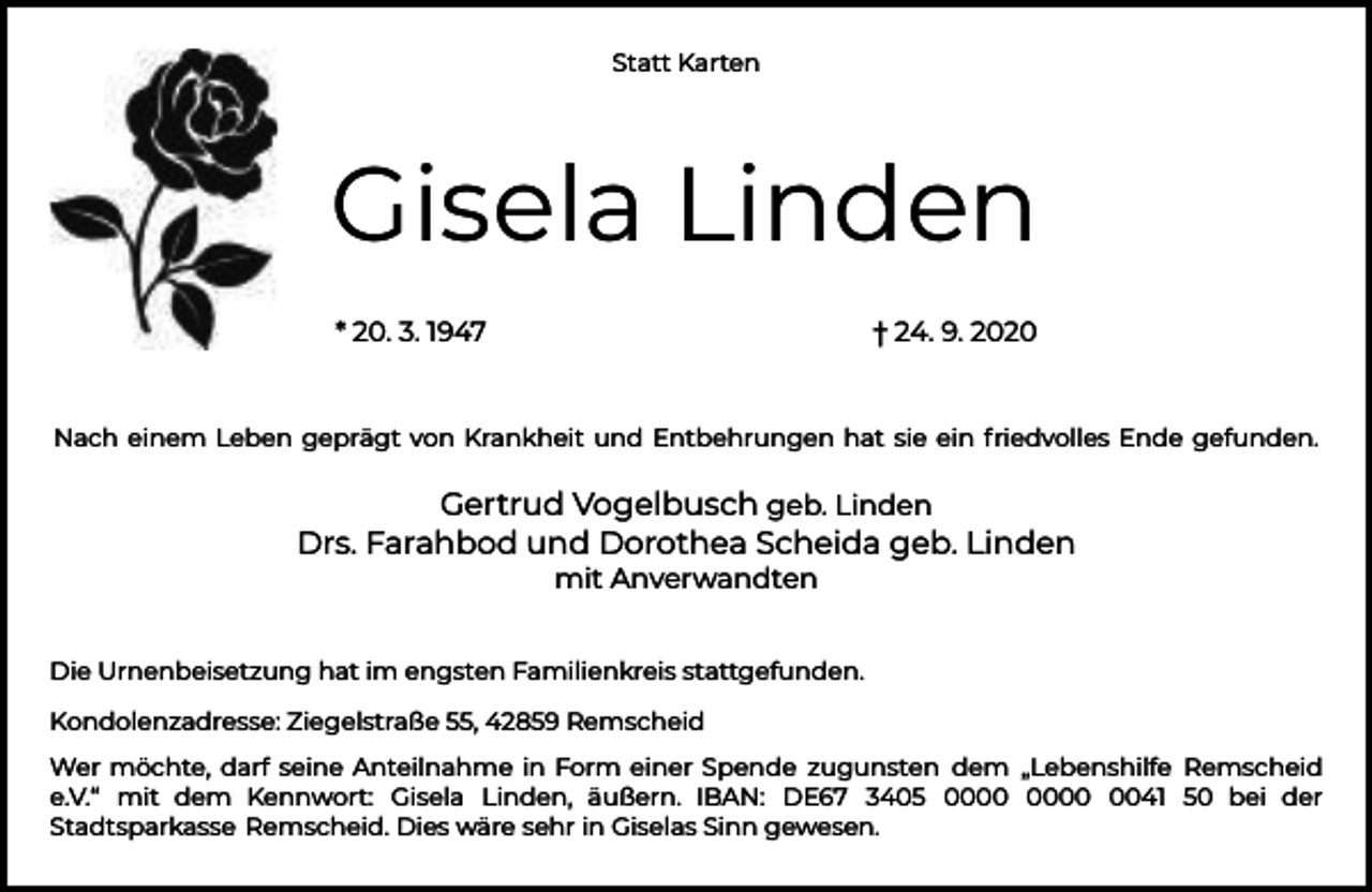 <p>Statt Karten</p><p>Gisela Linden<br />* 20. 3. 1947</p><p>† 24. 9. 2020</p><p>Nach einem Leben geprägt von Krankheit und Entbehrungen hat sie ein friedvolles Ende gefunden.</p><p>Gertrud Vogelbusch geb. Linden<br />Drs. Farahbod und Dorothea Scheida geb. Linden<br />mit Anverwandten</p><p>Die Urnenbeisetzung hat im engsten Familienkreis stattgefunden.<br />Kondolenzadresse: Ziegelstraße 55, 42859 Remscheid<br />Wer möchte, darf seine Anteilnahme in Form einer Spende zugunsten dem „Lebenshilfe Remscheid<br />e.V.“ mit dem Kennwort: Gisela Linden, äußern. IBAN: DE67 3405 0041 50 bei der<br />Stadtsparkasse Remscheid. Dies wäre sehr in Giselas Sinn gewesen.</p>