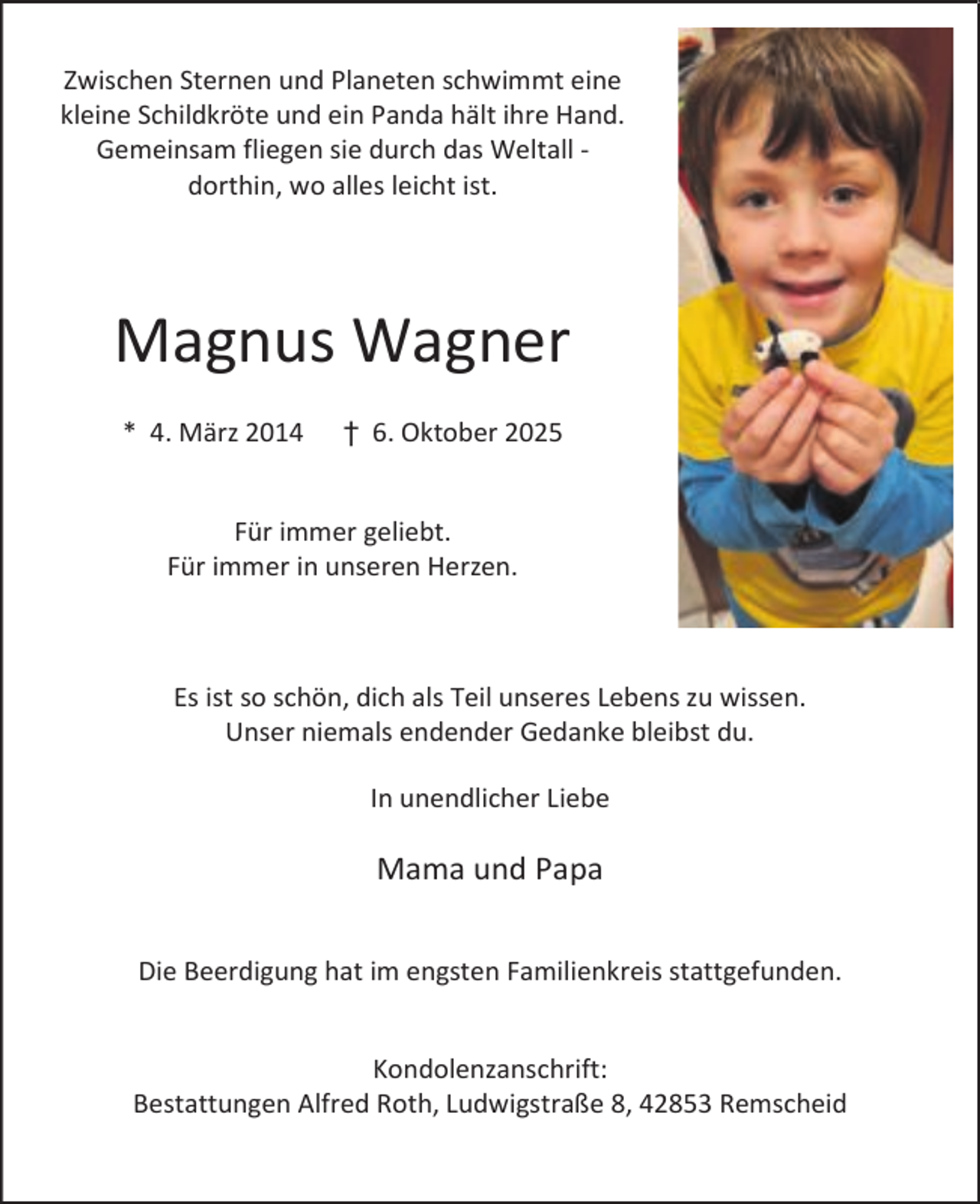 <p>Zwischen Sternen und Planeten schwimmt eine<br />kleine Schildkröte und ein Panda hält ihre Hand.<br />Gemeinsam fliegen sie durch das Weltall dorthin, wo alles leicht ist.</p><p>Magnus Wagner<br />* 4. März 2014</p><p>† 6. Oktober 2025</p><p>Für immer geliebt.<br />Für immer in unseren Herzen.</p><p>Es ist so schön, dich als Teil unseres Lebens zu wissen.<br />Unser niemals endender Gedanke bleibst du.<br />In unendlicher Liebe</p><p>Mama und Papa<br />Die Beerdigung hat im engsten Familienkreis stattgefunden.<br />Kondolenzanschrift:<br />Bestattungen Alfred Roth, Ludwigstraße 8, 42853 Remscheid</p>