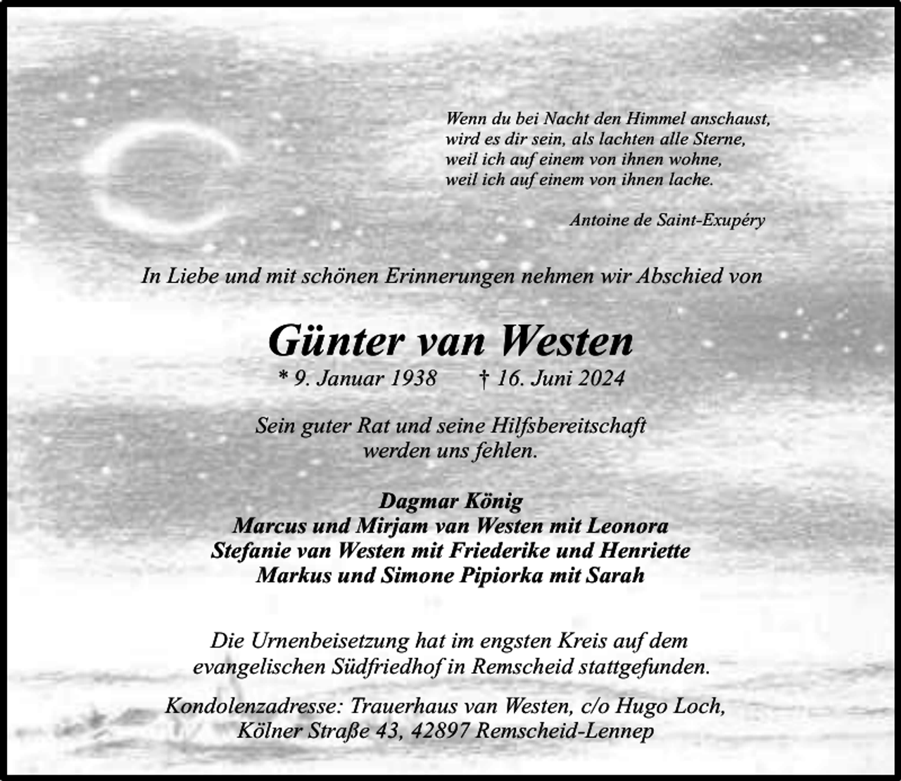 <p>Wenn du bei Nacht den Himmel anschaust,<br />wird es dir sein, als lachten alle Sterne,<br />weil ich auf einem von ihnen wohne,<br />weil ich auf einem von ihnen lache.<br />Antoine de Saint-Exupéry</p><p>In Liebe und mit schönen Erinnerungen nehmen wir Abschied von</p><p>Günter van Westen<br />* 9. Januar 1938</p><p>† 16. Juni 2024</p><p>Sein guter Rat und seine Hilfsbereitschaft<br />werden uns fehlen.<br />Dagmar König<br />Marcus und Mirjam van Westen mit Leonora<br />Stefanie van Westen mit Friederike und Henriette<br />Markus und Simone Pipiorka mit Sarah<br />Die Urnenbeisetzung hat im engsten Kreis auf dem<br />evangelischen Südfriedhof in Remscheid stattgefunden.<br />Kondolenzadresse: Trauerhaus van Westen, c/o Hugo Loch,<br />Kölner Straße 43, 42897 Remscheid-Lennep</p>