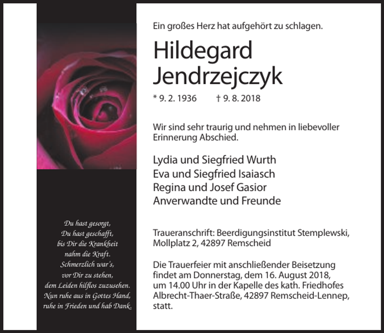 <p>Ein großes Herz hat aufgehört zu schlagen.</p><p>Hildegard<br />Jendrzejczyk<br />* 9. 2. 1936</p><p>† 9. 8. 2018</p><p>Wir sind sehr traurig und nehmen in liebevoller<br />Erinnerung Abschied.</p><p>Lydia und Siegfried Wurth<br />Eva und Siegfried Isaiasch<br />Regina und Josef Gasior<br />Anverwandte und Freunde<br />Du hast gesorgt,<br />Du hast geschafft,<br />bis Dir die Krankheit<br />nahm die Kraft.<br />Schmerzlich war’s,<br />vor Dir zu stehen,<br />dem Leiden hilflos zuzusehen.<br />Nun ruhe aus in Gottes Hand,<br />ruhe in Frieden und hab Dank.</p><p>Traueranschrift: Beerdigungsinstitut Stemplewski,<br />Mollplatz 2, 42897 Remscheid<br />Die Trauerfeier mit anschließender Beisetzung<br />findet am Donnerstag, dem 16. August 2018,<br />um 14.00 Uhr in der Kapelle des kath. Friedhofes<br />Albrecht-Thaer-Straße, 42897 Remscheid-Lennep,<br />statt.</p>