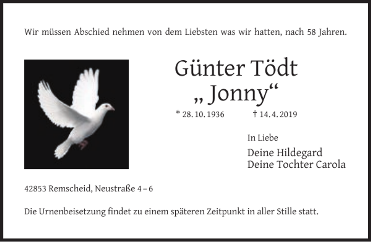 <p>Wir müssen Abschied nehmen von dem Liebsten was wir hatten, nach 58 Jahren.</p><p>Günter Tödt<br />„ Jonny“<br />* 28. 10. 1936</p><p>† 14. 4. 2019</p><p>In Liebe</p><p>Deine Hildegard<br />Deine Tochter Carola<br />42853 Remscheid, Neustraße 4 – 6<br />Die Urnenbeisetzung ﬁndet zu einem späteren Zeitpunkt in aller Stille statt.</p>