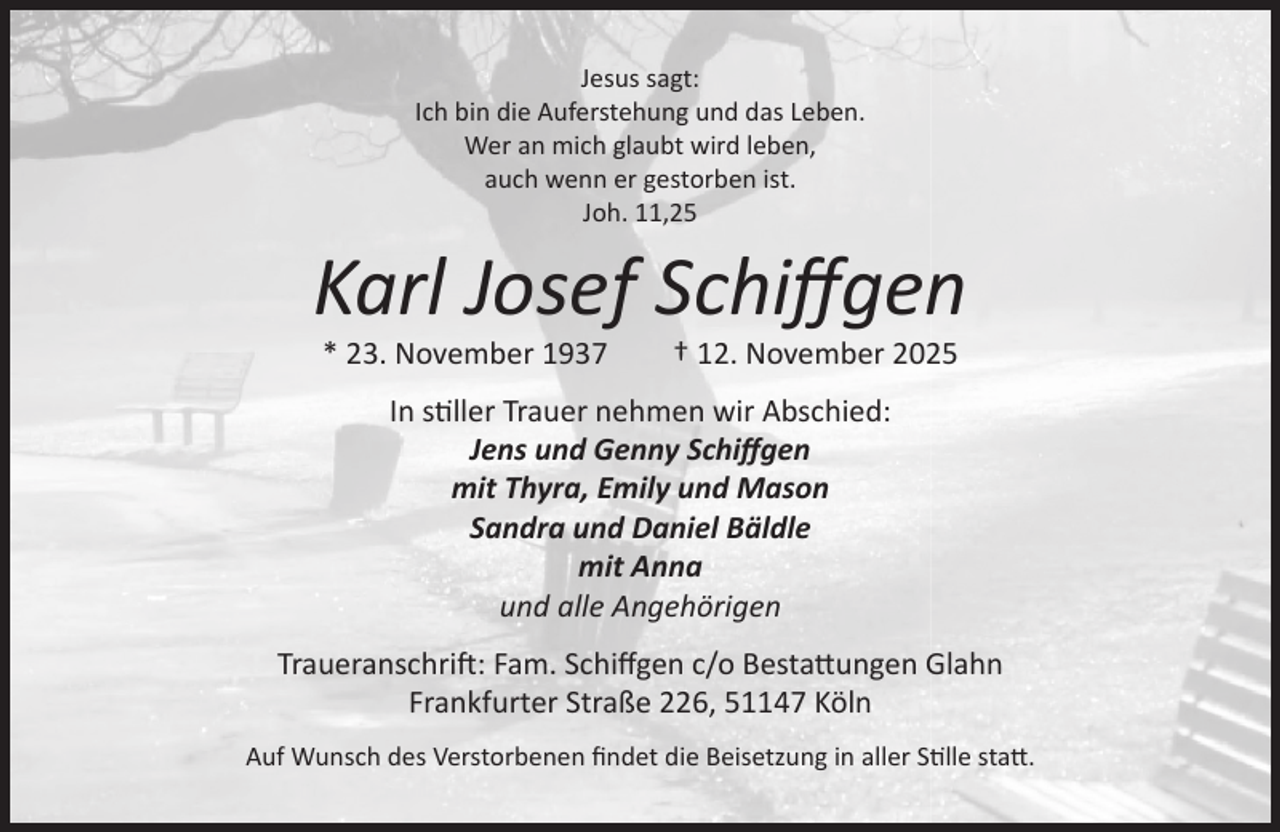 <p>Jesus sagt:<br />Ich bin die Auferstehung und das Leben.<br />Wer an mich glaubt wird leben,<br />auch wenn er gestorben ist.<br />Joh. 11,25</p><p>Karl Josef Schiﬀgen<br />* 23. November 1937</p><p>† 12. November 2025</p><p>In stiller Trauer nehmen wir Abschied:<br />Jens und Genny Schiﬀgen<br />mit Thyra, Emily und Mason<br />Sandra und Daniel Bäldle<br />mit Anna<br />und alle Angehörigen<br />Traueranschrift: Fam. Schiﬀgen c/o Bestattungen Glahn<br />Frankfurter Straße 226, 51147 Köln<br />Auf Wunsch des Verstorbenen ﬁndet die Beisetzung in aller Stille statt.</p>