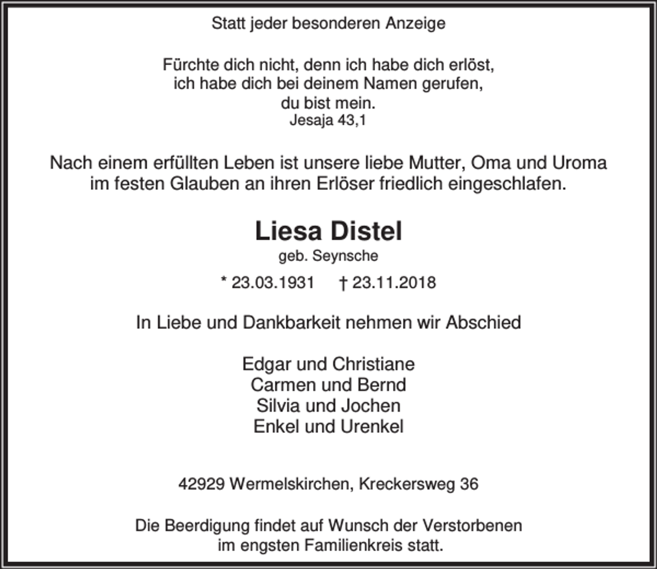 <p>Statt jeder besonderen Anzeige<br />Fürchte dich nicht, denn ich habe dich erlöst,<br />ich habe dich bei deinem Namen gerufen,<br />du bist mein.<br />Jesaja 43,1</p><p>Nach einem erfüllten Leben ist unsere liebe Mutter, Oma und Uroma<br />im festen Glauben an ihren Erlöser friedlich eingeschlafen.</p><p>Liesa Distel<br />geb. Seynsche</p><p>* 23.03.1931</p><p>† 23.11.2018</p><p>In Liebe und Dankbarkeit nehmen wir Abschied<br />Edgar und Christiane<br />Carmen und Bernd<br />Silvia und Jochen<br />Enkel und Urenkel<br />42929 Wermelskirchen, Kreckersweg 36<br />Die Beerdigung findet auf Wunsch der Verstorbenen<br />im engsten Familienkreis statt.</p>