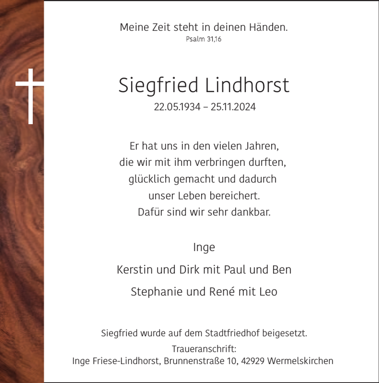 <p>Meine Zeit steht in deinen Händen.</p><p>Siegfried Lindhorst<br />22.05.1934 – 25.11.2024<br />Er hat uns in den vielen Jahren,<br />die wir mit ihm verbringen durften,<br />glücklich gemacht und dadurch<br />unser Leben bereichert.<br />Dafür sind wir sehr dankbar.</p><p>Inge<br />Kerstin und Dirk mit Paul und Ben<br />Stephanie und René mit Leo<br />Siegfried wurde auf dem Stadtfriedhof beigesetzt.<br />Traueranschrift:<br />Inge Friese-Lindhorst, Brunnenstraße 10, 42929 Wermelskirchen</p>
