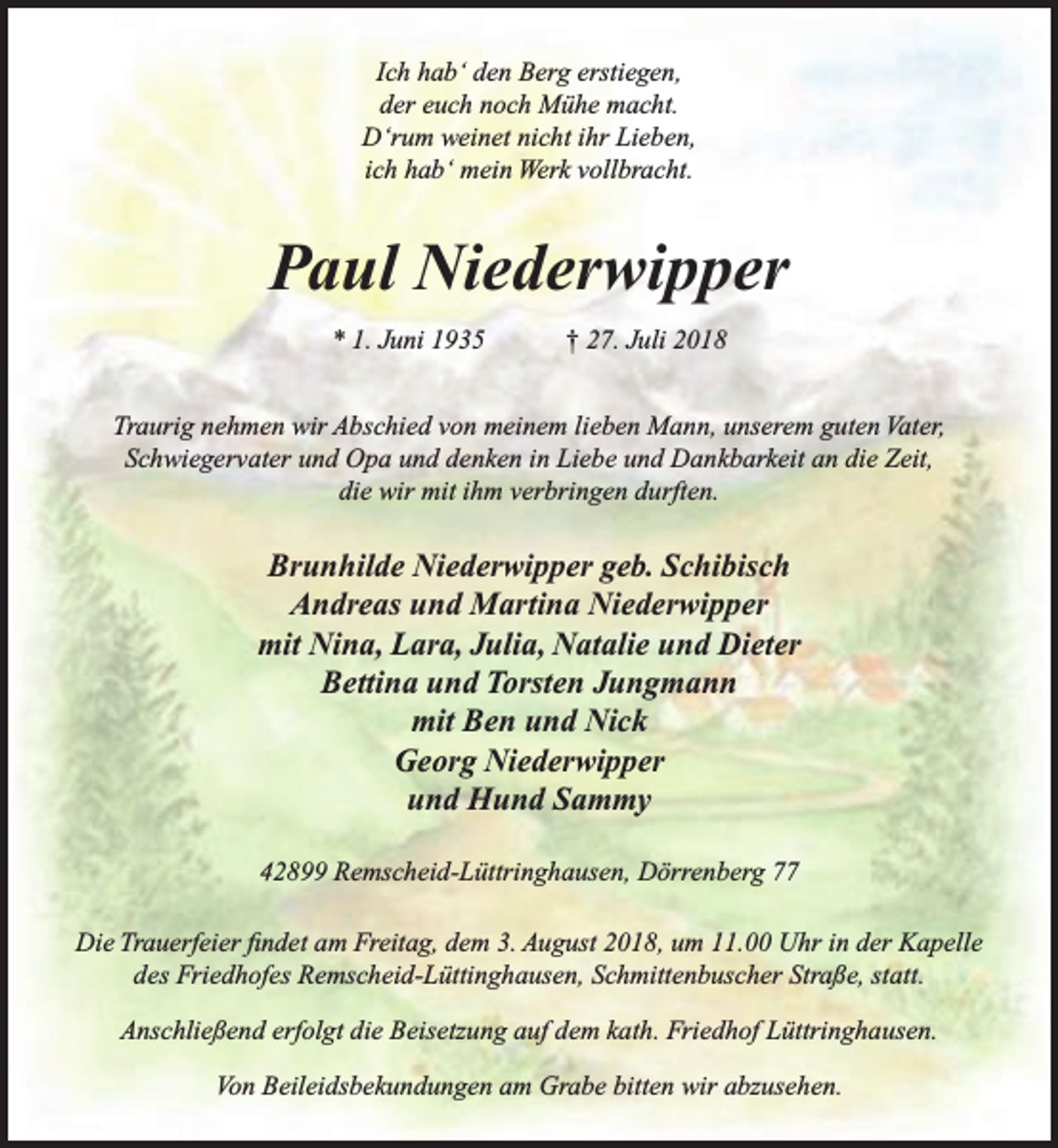 <p>Ich hab‘ den Berg erstiegen,<br />der euch noch Mühe macht.<br />D‘rum weinet nicht ihr Lieben,<br />ich hab‘ mein Werk vollbracht.</p><p>Paul Niederwipper<br />* 1. Juni 1935</p><p>† 27. Juli 2018</p><p>Traurig nehmen wir Abschied von meinem lieben Mann, unserem guten Vater,<br />Schwiegervater und Opa und denken in Liebe und Dankbarkeit an die Zeit,<br />die wir mit ihm verbringen durften.</p><p>Brunhilde Niederwipper geb. Schibisch<br />Andreas und Martina Niederwipper<br />mit Nina, Lara, Julia, Natalie und Dieter<br />Bettina und Torsten Jungmann<br />mit Ben und Nick<br />Georg Niederwipper<br />und Hund Sammy<br />42899 Remscheid-Lüttringhausen, Dörrenberg 77<br />Die Trauerfeier ﬁndet am Freitag, dem 3. August 2018, um 11.00 Uhr in der Kapelle<br />des Friedhofes Remscheid-Lüttinghausen, Schmittenbuscher Straße, statt.<br />Anschließend erfolgt die Beisetzung auf dem kath. Friedhof Lüttringhausen.<br />Von Beileidsbekundungen am Grabe bitten wir abzusehen.</p>