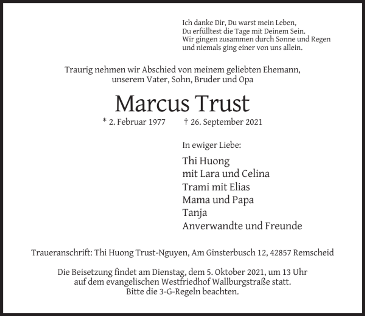 <p>Ich danke Dir, Du warst mein Leben,<br />Du erfülltest die Tage mit Deinem Sein.<br />Wir gingen zusammen durch Sonne und Regen<br />und niemals ging einer von uns allein.</p><p>Traurig nehmen wir Abschied von meinem geliebten Ehemann,<br />unserem Vater, Sohn, Bruder und Opa</p><p>Marcus Trust<br />* 2. Februar 1977</p><p>† 26. September 2021<br />In ewiger Liebe:</p><p>Thi Huong<br />mit Lara und Celina<br />Trami mit Elias<br />Mama und Papa<br />Tanja<br />Anverwandte und Freunde<br />Traueranschrift: Thi Huong Trust-Nguyen, Am Ginsterbusch 12, 42857 Remscheid<br />Die Beisetzung findet am Dienstag, dem 5. Oktober 2021, um 13 Uhr<br />auf dem evangelischen Westfriedhof Wallburgstraße statt.<br />Bitte die 3-G-Regeln beachten.</p>