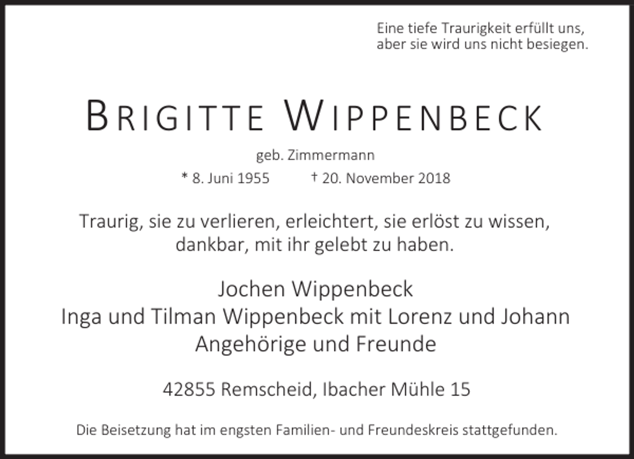 <p>Eine tiefe Traurigkeit erfüllt uns,<br />aber sie wird uns nicht besiegen.</p><p>BRIGITTE WIPPENBECK<br />geb. Zimmermann<br />* 8. Juni 1955<br />† 20. November 2018</p><p>Traurig, sie zu verlieren, erleichtert, sie erlöst zu wissen,<br />dankbar, mit ihr gelebt zu haben.</p><p>Jochen Wippenbeck<br />Inga und Tilman Wippenbeck mit Lorenz und Johann<br />Angehörige und Freunde<br />42855 Remscheid, Ibacher Mühle 15<br />Die Beisetzung hat im engsten Familien- und Freundeskreis stattgefunden.</p>
