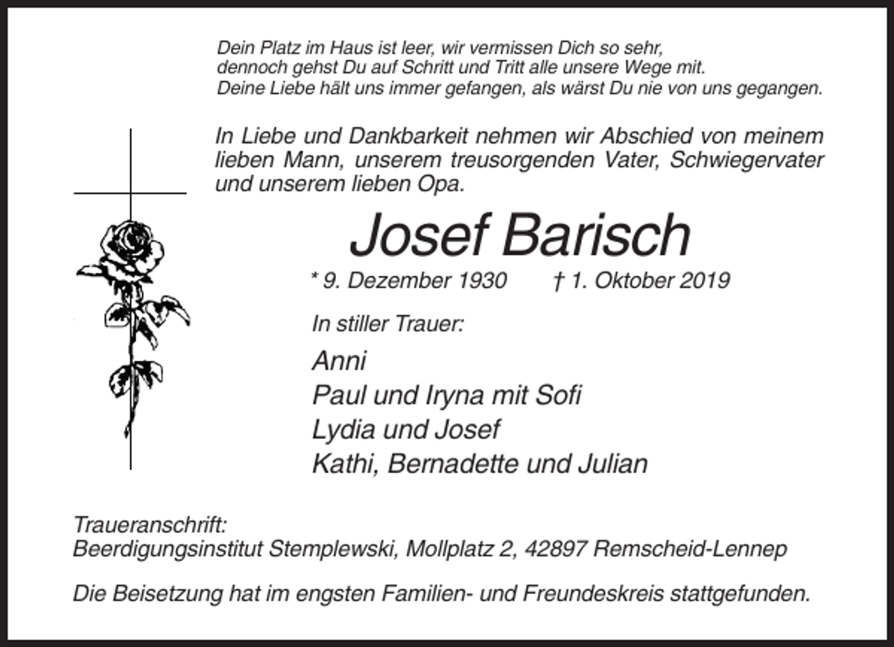 <p>Dein Platz im Haus ist leer, wir vermissen Dich so sehr,<br />dennoch gehst Du auf Schritt und Tritt alle unsere Wege mit.<br />Deine Liebe hält uns immer gefangen, als wärst Du nie von uns gegangen.</p><p>In Liebe und Dankbarkeit nehmen wir Abschied von meinem<br />lieben Mann, unserem treusorgenden Vater, Schwiegervater<br />und unserem lieben Opa.</p><p>Josef Barisch<br />* 9. Dezember 1930</p><p>† 1. Oktober 2019</p><p>In stiller Trauer:</p><p>Anni<br />Paul und Iryna mit Sofi<br />Lydia und Josef<br />Kathi, Bernadette und Julian<br />Traueranschrift:<br />Beerdigungsinstitut Stemplewski, Mollplatz 2, 42897 Remscheid-Lennep<br />Die Beisetzung hat im engsten Familien- und Freundeskreis stattgefunden.</p>