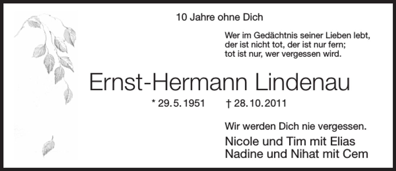 <p>10 Jahre ohne Dich<br />Wer im Gedächtnis seiner Lieben lebt,<br />der ist nicht tot, der ist nur fern;<br />tot ist nur, wer vergessen wird.</p><p>Ernst-Hermann Lindenau<br />* 29. 5. 1951</p><p>† 28. 10. 2011</p><p>Wir werden Dich nie vergessen.</p><p>Nicole und Tim mit Elias<br />Nadine und Nihat mit Cem</p>
