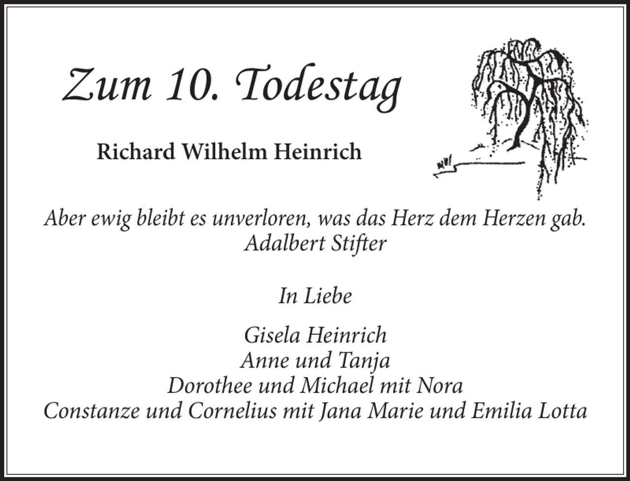 <p>Zum 10. Todestag<br />Richard Wilhelm Heinrich<br />Aber ewig bleibt es unverloren, was das Herz dem Herzen gab.<br />Adalbert Stifter<br />In Liebe<br />Gisela Heinrich<br />Anne und Tanja<br />Dorothee und Michael mit Nora<br />Constanze und Cornelius mit Jana Marie und Emilia Lotta</p>