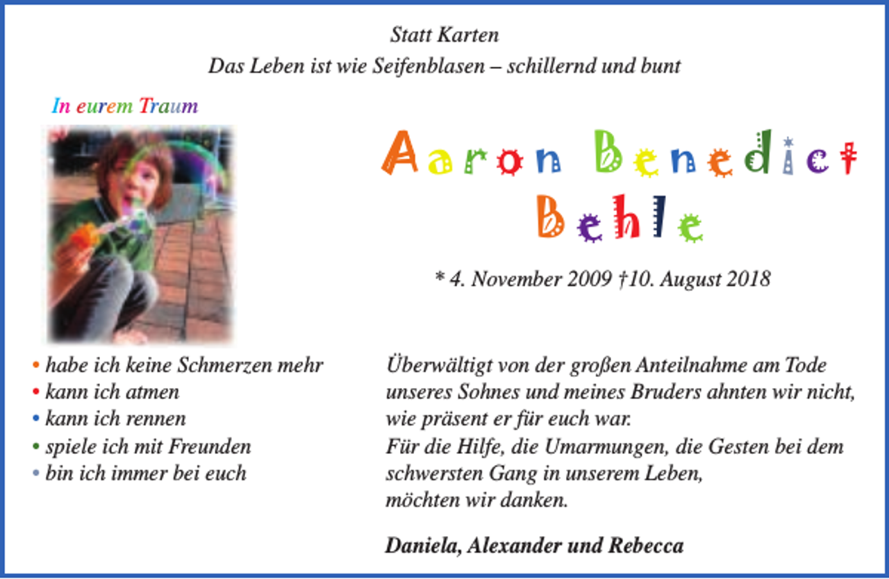 <p>Statt Karten<br />Das Leben ist wie Seifenblasen – schillernd und bunt<br />In eurem Traum</p><p>Aaron Benedict<br />Behle<br />* 4. November 2009 †10. August 2018<br />• habe ich keine Schmerzen mehr<br />• kann ich atmen<br />• kann ich rennen<br />• spiele ich mit Freunden<br />• bin ich immer bei euch</p><p>Überwältigt von der großen Anteilnahme am Tode<br />unseres Sohnes und meines Bruders ahnten wir nicht,<br />wie präsent er für euch war.<br />Für die Hilfe, die Umarmungen, die Gesten bei dem<br />schwersten Gang in unserem Leben,<br />möchten wir danken.<br />Daniela, Alexander und Rebecca</p>