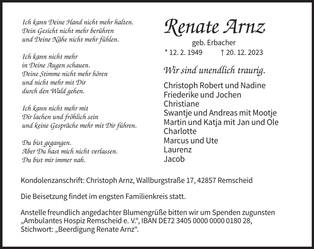 <p>Ich kann Deine Hand nicht mehr halten.<br />Dein Gesicht nicht mehr berühren<br />und Deine Nähe nicht mehr fühlen.</p><p>Renate Arnz</p><p>Ich kann nicht mehr<br />in Deine Augen schauen.<br />Deine Stimme nicht mehr hören<br />und nicht mehr mit Dir<br />durch den Wald gehen.</p><p>Wir sind unendlich traurig.</p><p>Ich kann nicht mehr mit<br />Dir lachen und fröhlich sein<br />und keine Gespräche mehr mit Dir führen.<br />Du bist gegangen.<br />Aber Du hast mich nicht verlassen.<br />Du bist mir immer nah.</p><p>geb. Erbacher<br />* 12. 2. 1949<br />† 20. 12. 2023</p><p>Christoph Robert und Nadine<br />Friederike und Jochen<br />Christiane<br />Swantje und Andreas mit Mootje<br />Martin und Katja mit Jan und Ole<br />Charlotte<br />Marcus und Ute<br />Laurenz<br />Jacob</p><p>Kondolenzanschrift: Christoph Arnz, Wallburgstraße 17, 42857 Remscheid<br />Die Beisetzung findet im engsten Familienkreis statt.<br />Anstelle freundlich angedachter Blumengrüße bitten wir um Spenden zugunsten<br />„Ambulantes Hospiz Remscheid e. V.“, IBAN DE72 3405 0180 28,<br />Stichwort: „Beerdigung Renate Arnz“.</p>