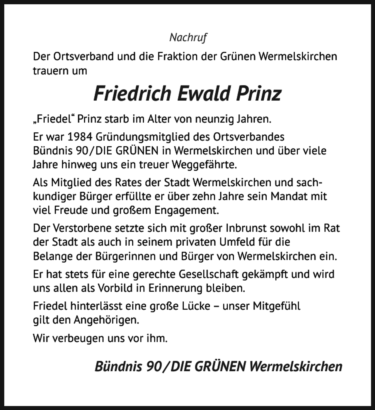 <p>Nachruf<br />Der Ortsverband und die Fraktion der Grünen Wermelskirchen<br />trauern um</p><p>Friedrich Ewald Prinz<br />„Friedel“ Prinz starb im Alter von neunzig Jahren.<br />Er war 1984 Gründungsmitglied des Ortsverbandes<br />Bündnis 90 / DIE GRÜNEN in Wermelskirchen und über viele<br />Jahre hinweg uns ein treuer Weggefährte.<br />Als Mitglied des Rates der Stadt Wermelskirchen und sachkundiger Bürger erfüllte er über zehn Jahre sein Mandat mit<br />viel Freude und großem Engagement.<br />Der Verstorbene setzte sich mit großer Inbrunst sowohl im Rat<br />der Stadt als auch in seinem privaten Umfeld für die<br />Belange der Bürgerinnen und Bürger von Wermelskirchen ein.<br />Er hat stets für eine gerechte Gesellschaft gekämpft und wird<br />uns allen als Vorbild in Erinnerung bleiben.<br />Friedel hinterlässt eine große Lücke – unser Mitgefühl<br />gilt den Angehörigen.<br />Wir verbeugen uns vor ihm.</p><p>Bündnis 90 / DIE GRÜNEN Wermelskirchen</p>