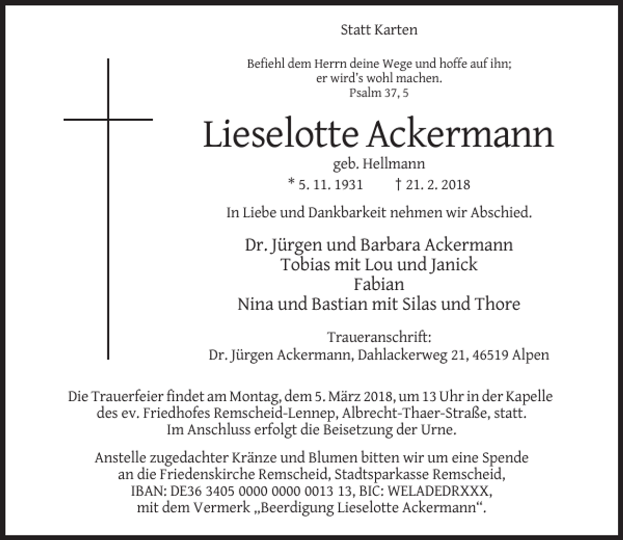 <p>Statt Karten<br />Befiehl dem Herrn deine Wege und hoffe auf ihn;<br />er wird’s wohl machen.<br />Psalm 37, 5</p><p>Lieselotte Ackermann<br />geb. Hellmann<br />* 5. 11. 1931<br />† 21. 2. 2018<br />In Liebe und Dankbarkeit nehmen wir Abschied.</p><p>Dr. Jürgen und Barbara Ackermann<br />Tobias mit Lou und Janick<br />Fabian<br />Nina und Bastian mit Silas und Thore<br />Traueranschrift:<br />Dr. Jürgen Ackermann, Dahlackerweg 21, 46519 Alpen<br />Die Trauerfeier findet am Montag, dem 5. März 2018, um 13 Uhr in der Kapelle<br />des ev. Friedhofes Remscheid-Lennep, Albrecht-Thaer-Straße, statt.<br />Im Anschluss erfolgt die Beisetzung der Urne.<br />Anstelle zugedachter Kränze und Blumen bitten wir um eine Spende<br />an die Friedenskirche Remscheid, Stadtsparkasse Remscheid,<br />IBAN: DE36 3405 00, BIC: WELADEDRXXX,<br />mit dem Vermerk „Beerdigung Lieselotte Ackermann“.</p>