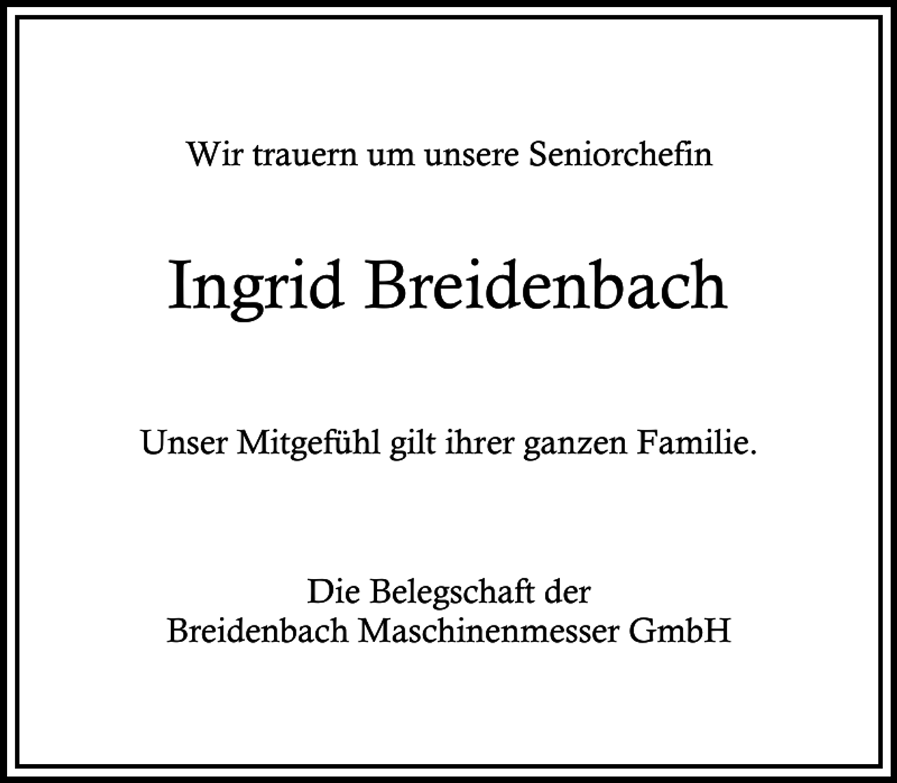 <p>Wir trauern um unsere Seniorchefin</p><p>Ingrid Breidenbach<br />Unser Mitgefühl gilt ihrer ganzen Familie.</p><p>Die Belegschaft der<br />Breidenbach Maschinenmesser GmbH</p>