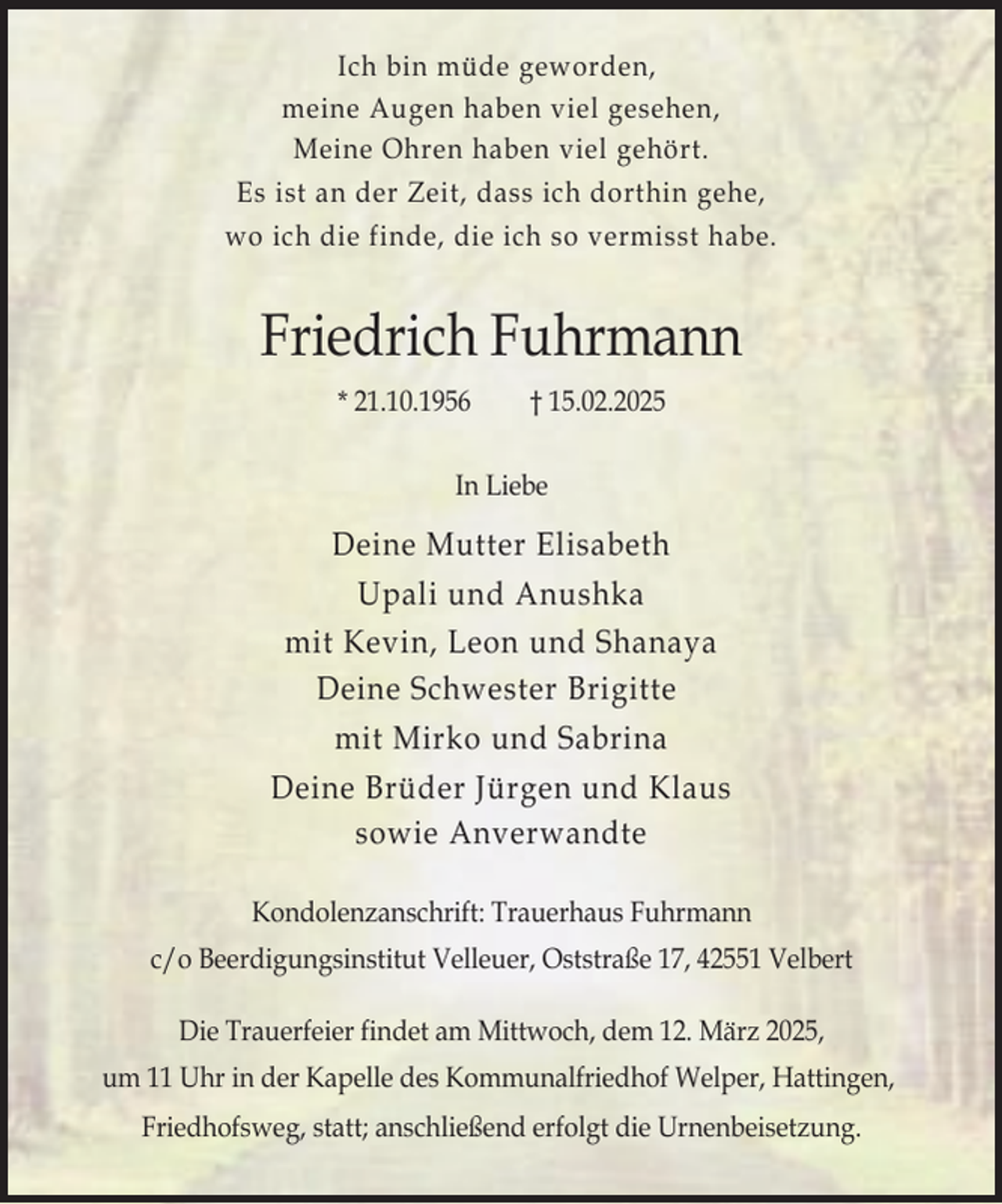<p>Ich bin müde geworden,<br />meine Augen haben viel gesehen,<br />Meine Ohren haben viel gehört.<br />Es ist an der Zeit, dass ich dorthin gehe,<br />wo ich die finde, die ich so vermisst habe.</p><p>Friedrich Fuhrmann<br />* 21.10.1956</p><p>† 15.02.2025</p><p>In Liebe</p><p>Deine Mutter Elisabeth<br />Upali und Anushka<br />mit Kevin, Leon und Shanaya<br />Deine Schwester Brigitte<br />mit Mirko und Sabrina<br />Deine Brüder Jürgen und Klaus<br />sowie Anverwandte<br />Kondolenzanschrift: Trauerhaus Fuhrmann<br />c/o Beerdigungsinstitut Velleuer, Oststraße 17, 42551 Velbert<br />Die Trauerfeier findet am Mittwoch, dem 12. März 2025,<br />um 11 Uhr in der Kapelle des Kommunalfriedhof Welper, Hattingen,<br />Friedhofsweg, statt; anschließend erfolgt die Urnenbeisetzung.</p>