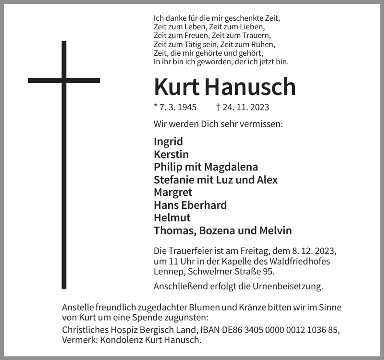 <p>Ich danke für die mir geschenkte Zeit,<br />Zeit zum Leben, Zeit zum Lieben,<br />Zeit zum Freuen, Zeit zum Trauern,<br />Zeit zum Tätig sein, Zeit zum Ruhen,<br />Zeit, die mir gehörte und gehört,<br />In ihr bin ich geworden, der ich jetzt bin.</p><p>Kurt Hanusch<br />* 7. 3. 1945</p><p>† 24. 11. 2023</p><p>Wir werden Dich sehr vermissen:</p><p>Ingrid<br />Kerstin<br />Philip mit Magdalena<br />Stefanie mit Luz und Alex<br />Margret<br />Hans Eberhard<br />Helmut<br />Thomas, Bozena und Melvin<br />Die Trauerfeier ist am Freitag, dem 8. 12. 2023,<br />um 11 Uhr in der Kapelle des Waldfriedhofes<br />Lennep, Schwelmer Straße 95.<br />Anschließend erfolgt die Urnenbeisetzung.<br />Anstelle freundlich zugedachter Blumen und Kränze bitten wir im Sinne<br />von Kurt um eine Spende zugunsten:<br />Christliches Hospiz Bergisch Land, IBAN DE86 3405 0012 1036 85,<br />Vermerk: Kondolenz Kurt Hanusch.</p>