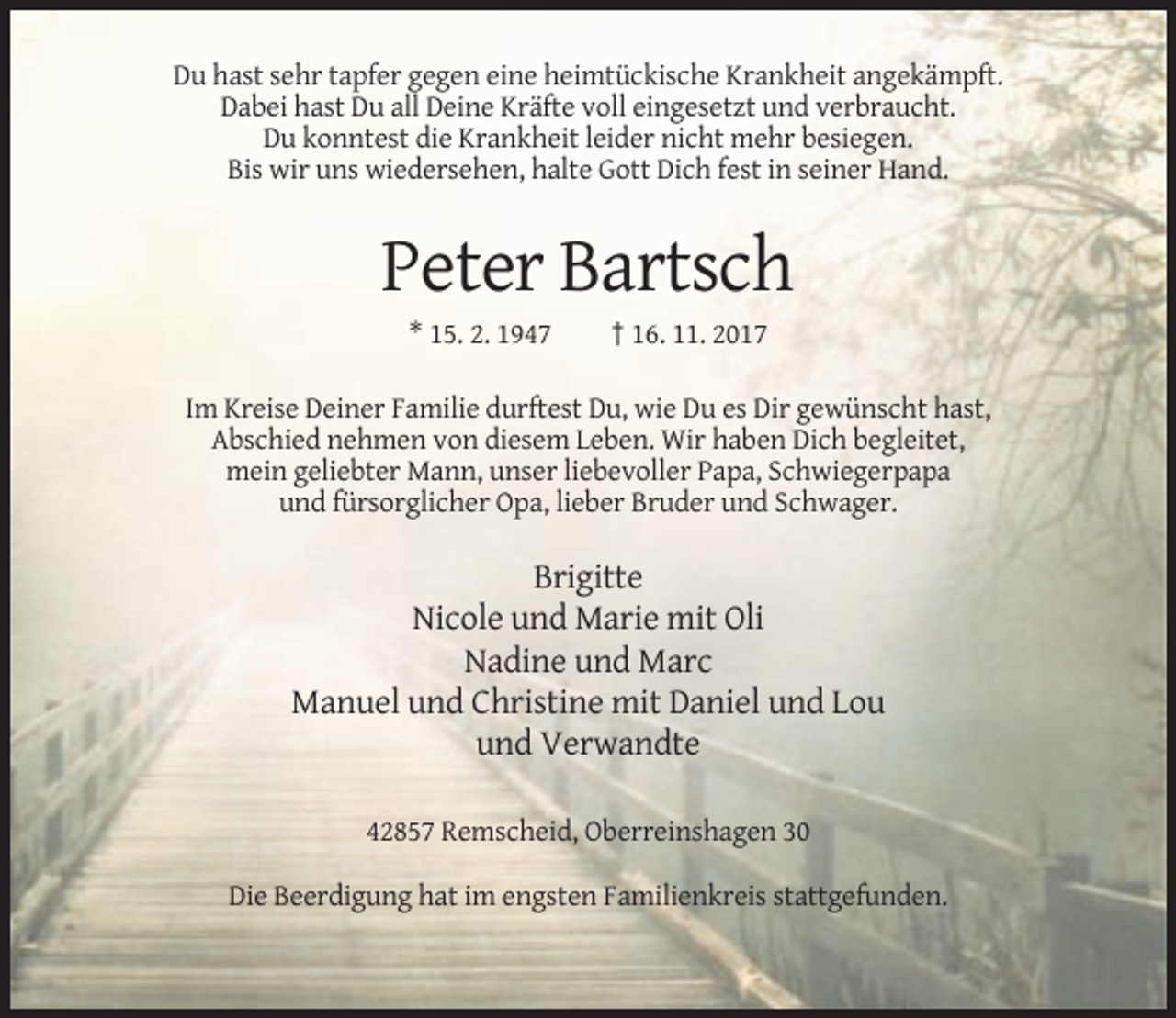 <p>Du hast sehr tapfer gegen eine heimtückische Krankheit angekämpft.<br />Dabei hast Du all Deine Kräfte voll eingesetzt und verbraucht.<br />Du konntest die Krankheit leider nicht mehr besiegen.<br />Bis wir uns wiedersehen, halte Gott Dich fest in seiner Hand.</p><p>Peter Bartsch<br />* 15. 2. 1947</p><p>† 16. 11. 2017</p><p>Im Kreise Deiner Familie durftest Du, wie Du es Dir gewünscht hast,<br />Abschied nehmen von diesem Leben. Wir haben Dich begleitet,<br />mein geliebter Mann, unser liebevoller Papa, Schwiegerpapa<br />und fürsorglicher Opa, lieber Bruder und Schwager.</p><p>Brigitte<br />Nicole und Marie mit Oli<br />Nadine und Marc<br />Manuel und Christine mit Daniel und Lou<br />und Verwandte<br />42857 Remscheid, Oberreinshagen 30<br />Die Beerdigung hat im engsten Familienkreis stattgefunden.</p>