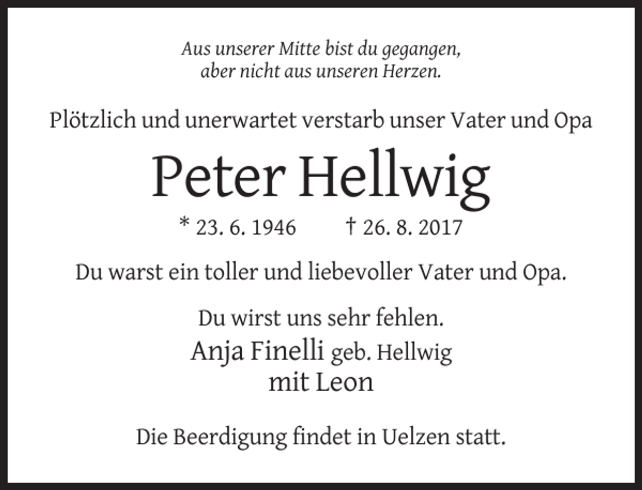 <p>Aus unserer Mitte bist du gegangen,<br />aber nicht aus unseren Herzen.</p><p>Plötzlich und unerwartet verstarb unser Vater und Opa</p><p>Peter Hellwig<br />* 23. 6. 1946</p><p>† 26. 8. 2017</p><p>Du warst ein toller und liebevoller Vater und Opa.<br />Du wirst uns sehr fehlen.<br />Anja Finelli geb. Hellwig</p><p>mit Leon<br />Die Beerdigung findet in Uelzen statt.</p>