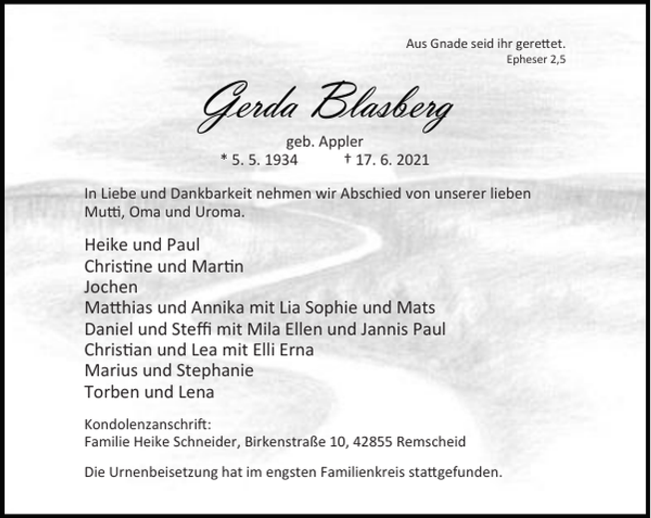 <p>Aus Gnade seid ihr gere et.</p><p>Gerda Blasberg</p><p>Epheser 2,5</p><p>geb. Appler<br />* 5. 5. 1934<br />† 17. 6. 2021</p><p>In Liebe und Dankbarkeit nehmen wir Abschied von unserer lieben<br />Mu , Oma und Uroma.</p><p>Heike und Paul<br />Chris ne und Mar n<br />Jochen<br />Ma hias und Annika mit Lia Sophie und Mats<br />Daniel und Steﬃ mit Mila Ellen und Jannis Paul<br />Chris an und Lea mit Elli Erna<br />Marius und Stephanie<br />Torben und Lena<br />Kondolenzanschri :<br />Familie Heike Schneider, Birkenstraße 10, 42855 Remscheid<br />Die Urnenbeisetzung hat im engsten Familienkreis sta gefunden.</p>