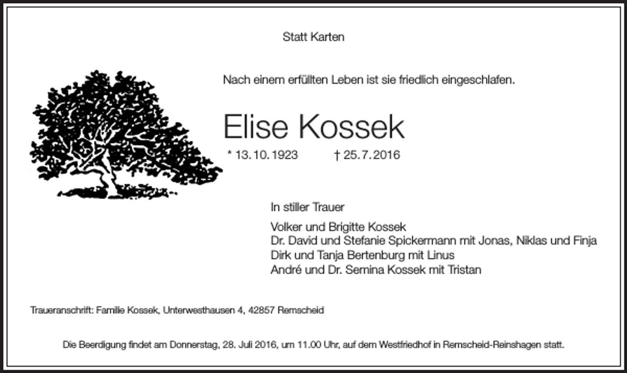<p>Statt Karten<br />Nach einem erfüllten Leben ist sie friedlich eingeschlafen.</p><p>Elise Kossek<br />* 13. 10. 1923</p><p>† 25. 7. 2016</p><p>In stiller Trauer<br />Volker und Brigitte Kossek<br />Dr. David und Stefanie Spickermann mit Jonas, Niklas und Finja<br />Dirk und Tanja Bertenburg mit Linus<br />André und Dr. Semina Kossek mit Tristan<br />Traueranschrift: Familie Kossek, Unterwesthausen 4, 42857 Remscheid<br />Die Beerdigung findet am Donnerstag, 28. Juli 2016, um 11.00 Uhr, auf dem Westfriedhof in Remscheid-Reinshagen statt.</p>