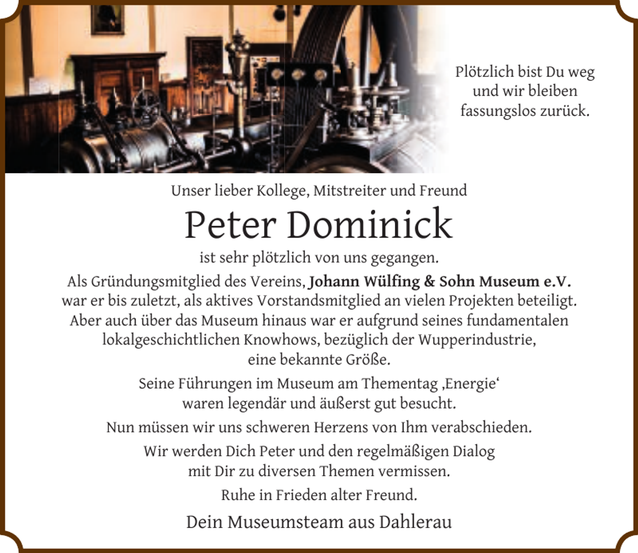 <p>Plötzlich bist Du weg<br />und wir bleiben<br />fassungslos zurück.</p>
<p>Unser lieber Kollege, Mitstreiter und Freund</p>
<p>Peter Dominick</p>
<p>ist sehr plötzlich von uns gegangen.<br />Als Gründungsmitglied des Vereins‚ Johann Wülﬁng &amp; Sohn Museum e.V.<br />war er bis zuletzt, als aktives Vorstandsmitglied an vielen Projekten beteiligt.<br />Aber auch über das Museum hinaus war er aufgrund seines fundamentalen<br />lokalgeschichtlichen Knowhows, bezüglich der Wupperindustrie,<br />eine bekannte Größe.<br />Seine Führungen im Museum am Thementag ‚Energie‘<br />waren legendär und äußerst gut besucht.<br />Nun müssen wir uns schweren Herzens von Ihm verabschieden.<br />Wir werden Dich Peter und den regelmäßigen Dialog<br />mit Dir zu diversen Themen vermissen.<br />Ruhe in Frieden alter Freund.</p>
<p>Dein Museumsteam aus Dahlerau</p>