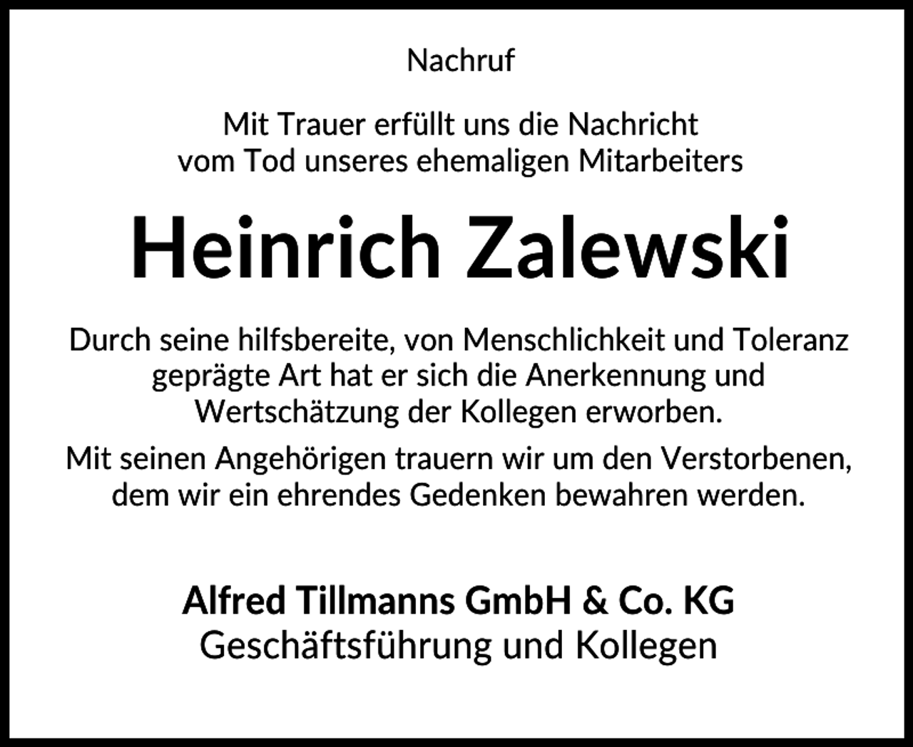 <p>Nachruf<br />Mit Trauer erfüllt uns die Nachricht<br />vom Tod unseres ehemaligen Mitarbeiters</p><p>Heinrich Zalewski<br />Durch seine hilfsbereite, von Menschlichkeit und Toleranz<br />geprägte Art hat er sich die Anerkennung und<br />Wertschätzung der Kollegen erworben.<br />Mit seinen Angehörigen trauern wir um den Verstorbenen,<br />dem wir ein ehrendes Gedenken bewahren werden.</p><p>Alfred Tillmanns GmbH &amp; Co. KG<br />Geschäftsführung und Kollegen</p>