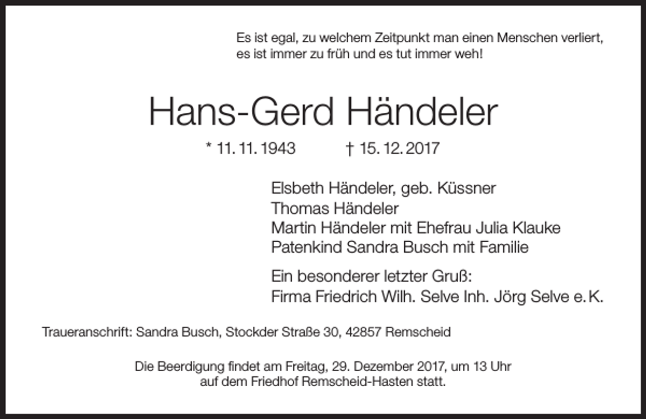 <p>Es ist egal, zu welchem Zeitpunkt man einen Menschen verliert,<br />es ist immer zu früh und es tut immer weh!</p><p>Hans-Gerd Händeler<br />* 11. 11. 1943</p><p>† 15. 12. 2017</p><p>Elsbeth Händeler, geb. Küssner<br />Thomas Händeler<br />Martin Händeler mit Ehefrau Julia Klauke<br />Patenkind Sandra Busch mit Familie<br />Ein besonderer letzter Gruß:<br />Firma Friedrich Wilh. Selve Inh. Jörg Selve e. K.<br />Traueranschrift: Sandra Busch, Stockder Straße 30, 42857 Remscheid<br />Die Beerdigung findet am Freitag, 29. Dezember 2017, um 13 Uhr<br />auf dem Friedhof Remscheid-Hasten statt.</p>