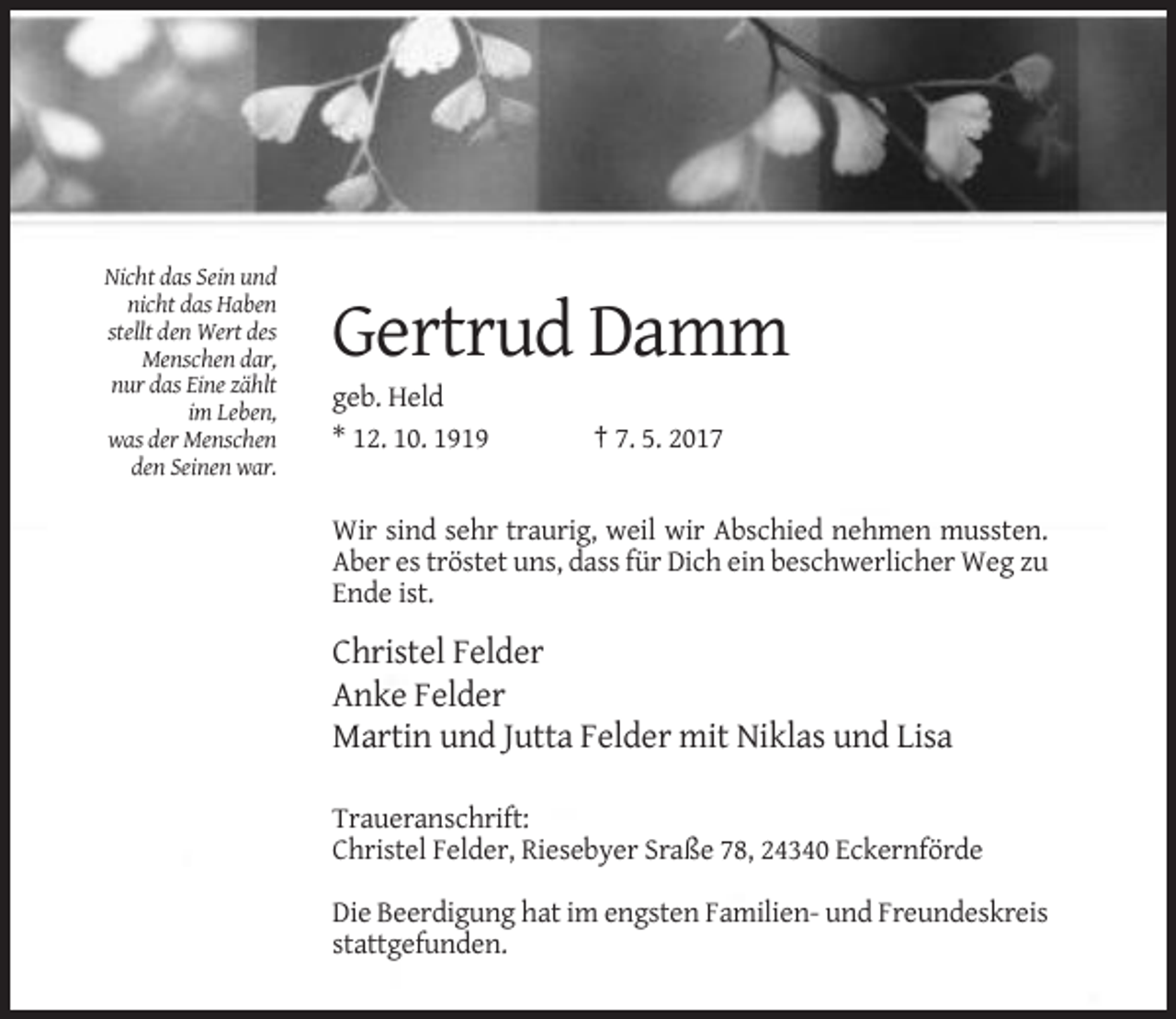 <p>Nicht das Sein und<br />nicht das Haben<br />stellt den Wert des<br />Menschen dar,<br />nur das Eine zählt<br />im Leben,<br />was der Menschen<br />den Seinen war.</p><p>Gertrud Damm<br />geb. Held<br />* 12. 10. 1919</p><p>† 7. 5. 2017</p><p>Wir sind sehr traurig, weil wir Abschied nehmen mussten.<br />Aber es tröstet uns, dass für Dich ein beschwerlicher Weg zu<br />Ende ist.</p><p>Christel Felder<br />Anke Felder<br />Martin und Jutta Felder mit Niklas und Lisa<br />Traueranschrift:<br />Christel Felder, Riesebyer Sraße 78, 24340 Eckernförde<br />Die Beerdigung hat im engsten Familien- und Freundeskreis<br />stattgefunden.</p>