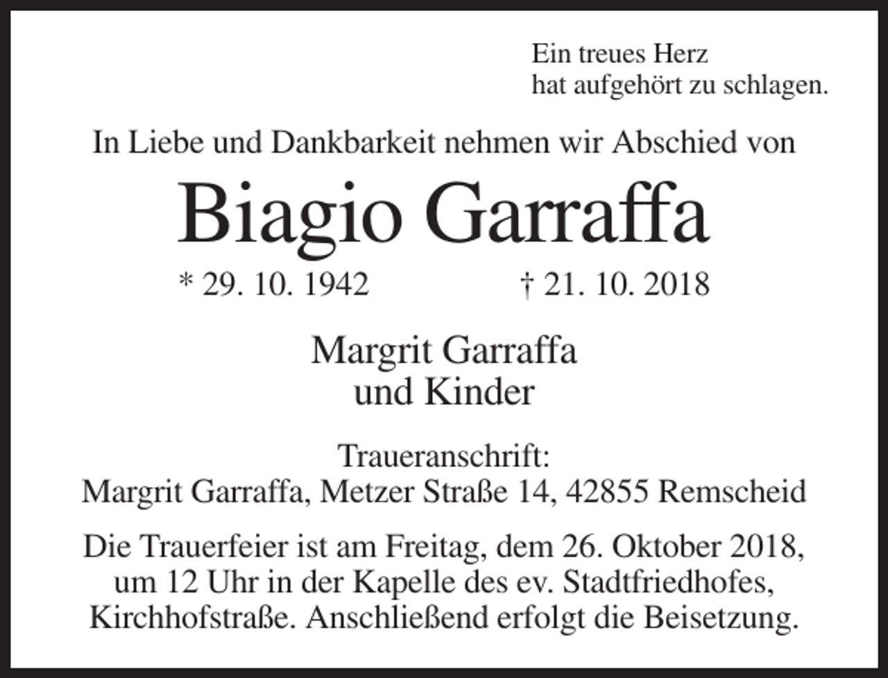 <p>Ein treues Herz<br />hat aufgehört zu schlagen.</p><p>In Liebe und Dankbarkeit nehmen wir Abschied von</p><p>Biagio Garraffa<br />* 29. 10. 1942</p><p>† 21. 10. 2018</p><p>Margrit Garraffa<br />und Kinder<br />Traueranschrift:<br />Margrit Garraffa, Metzer Straße 14, 42855 Remscheid<br />Die Trauerfeier ist am Freitag, dem 26. Oktober 2018,<br />um 12 Uhr in der Kapelle des ev. Stadtfriedhofes,<br />Kirchhofstraße. Anschließend erfolgt die Beisetzung.</p>