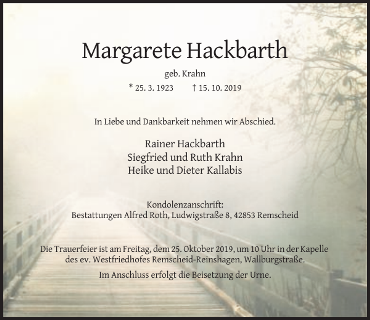 <p>Margarete Hackbarth<br />geb. Krahn<br />* 25. 3. 1923</p><p>† 15. 10. 2019</p><p>In Liebe und Dankbarkeit nehmen wir Abschied.</p><p>Rainer Hackbarth<br />Siegfried und Ruth Krahn<br />Heike und Dieter Kallabis</p><p>Kondolenzanschrift:<br />Bestattungen Alfred Roth, Ludwigstraße 8, 42853 Remscheid</p><p>Die Trauerfeier ist am Freitag, dem 25. Oktober 2019, um 10 Uhr in der Kapelle<br />des ev. Westfriedhofes Remscheid-Reinshagen, Wallburgstraße.<br />Im Anschluss erfolgt die Beisetzung der Urne.</p>
