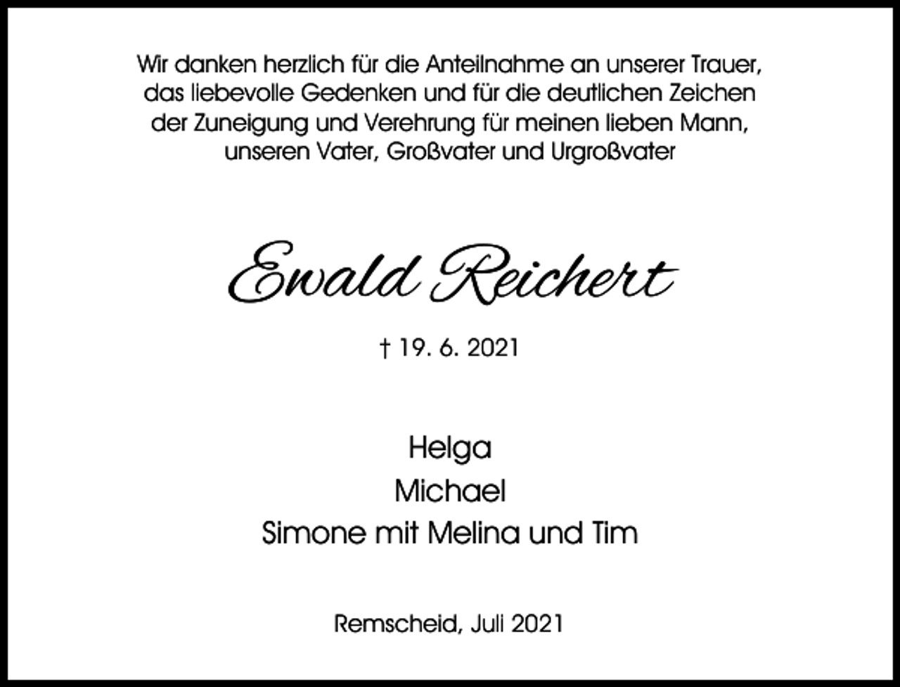 <p>Wir danken herzlich für die Anteilnahme an unserer Trauer,<br />das liebevolle Gedenken und für die deutlichen Zeichen<br />der Zuneigung und Verehrung für meinen lieben Mann,<br />unseren Vater, Großvater und Urgroßvater</p><p>Ewald Reichert<br />† 19. 6. 2021</p><p>Helga<br />Michael<br />Simone mit Melina und Tim<br />Remscheid, Juli 2021</p>