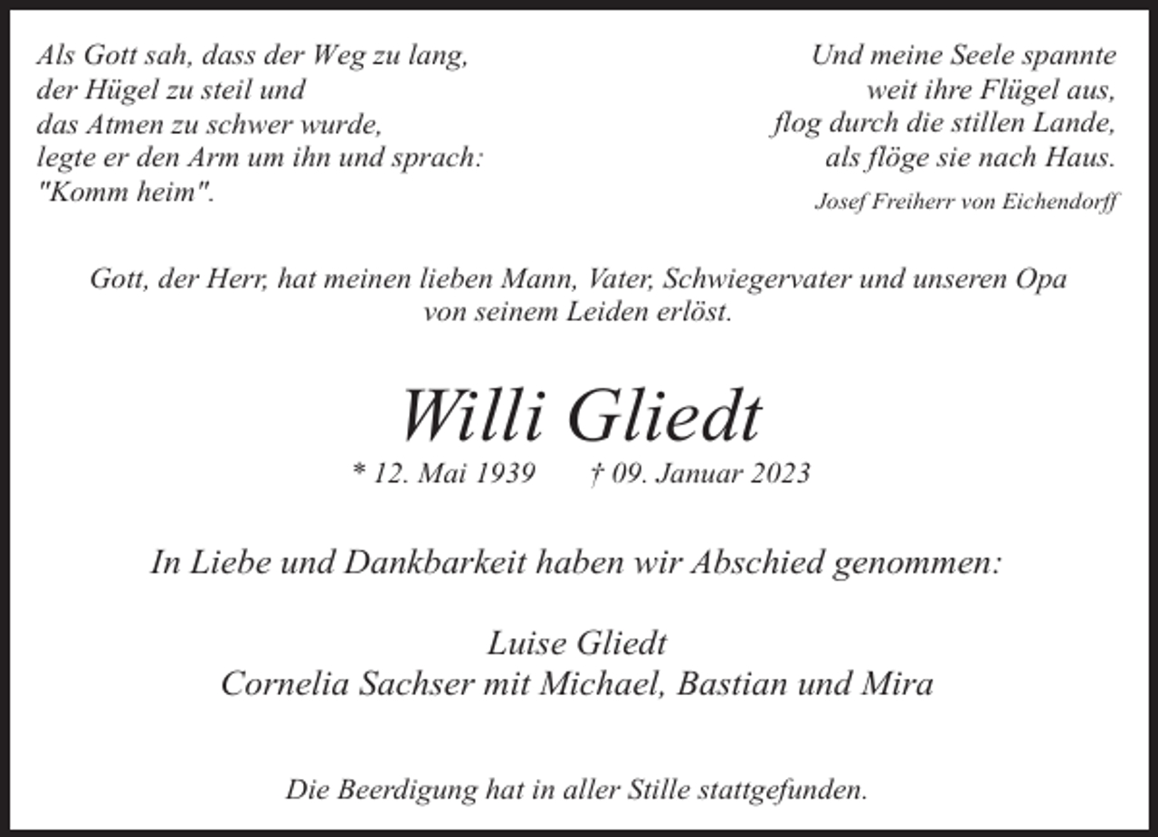 <p>Und meine Seele spannte<br />weit ihre Flügel aus,<br />flog durch die stillen Lande,<br />als flöge sie nach Haus.</p><p>Als Gott sah, dass der Weg zu lang,<br />der Hügel zu steil und<br />das Atmen zu schwer wurde,<br />legte er den Arm um ihn und sprach:<br />"Komm heim".</p><p>Josef Freiherr von Eichendorff</p><p>Gott, der Herr, hat meinen lieben Mann, Vater, Schwiegervater und unseren Opa<br />von seinem Leiden erlöst.</p><p>Willi Gliedt</p><p>* 12. Mai 1939</p><p>† 09. Januar 2023</p><p>In Liebe und Dankbarkeit haben wir Abschied genommen:<br />Luise Gliedt<br />Cornelia Sachser mit Michael, Bastian und Mira<br />Die Beerdigung hat in aller Stille stattgefunden.</p>