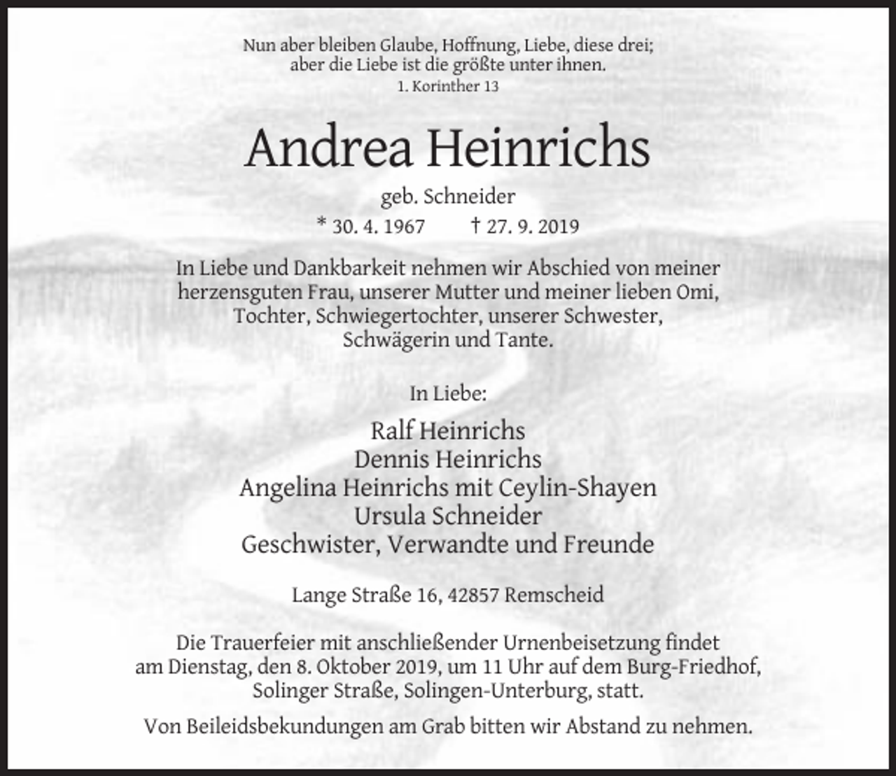 <p>Nun aber bleiben Glaube, Hoffnung, Liebe, diese drei;<br />aber die Liebe ist die größte unter ihnen.<br />1. Korinther 13</p><p>Andrea Heinrichs<br />geb. Schneider<br />* 30. 4. 1967<br />† 27. 9. 2019<br />In Liebe und Dankbarkeit nehmen wir Abschied von meiner<br />herzensguten Frau, unserer Mutter und meiner lieben Omi,<br />Tochter, Schwiegertochter, unserer Schwester,<br />Schwägerin und Tante.<br />In Liebe:</p><p>Ralf Heinrichs<br />Dennis Heinrichs<br />Angelina Heinrichs mit Ceylin-Shayen<br />Ursula Schneider<br />Geschwister, Verwandte und Freunde<br />Lange Straße 16, 42857 Remscheid<br />Die Trauerfeier mit anschließender Urnenbeisetzung findet<br />am Dienstag, den 8. Oktober 2019, um 11 Uhr auf dem Burg-Friedhof,<br />Solinger Straße, Solingen-Unterburg, statt.<br />Von Beileidsbekundungen am Grab bitten wir Abstand zu nehmen.</p>