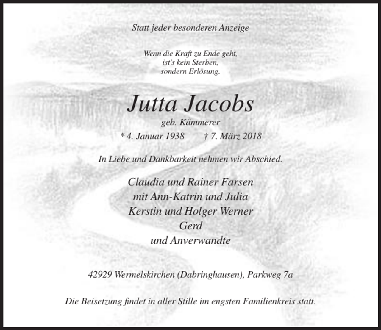 <p>Statt jeder besonderen Anzeige<br />Wenn die Kraft zu Ende geht,<br />ist’s kein Sterben,<br />sondern Erlösung.</p><p>Jutta Jacobs<br />geb. Kämmerer<br />* 4. Januar 1938<br />† 7. März 2018<br />In Liebe und Dankbarkeit nehmen wir Abschied.</p><p>Claudia und Rainer Farsen<br />mit Ann-Katrin und Julia<br />Kerstin und Holger Werner<br />Gerd<br />und Anverwandte<br />42929 Wermelskirchen (Dabringhausen), Parkweg 7a<br />Die Beisetzung findet in aller Stille im engsten Familienkreis statt.</p>