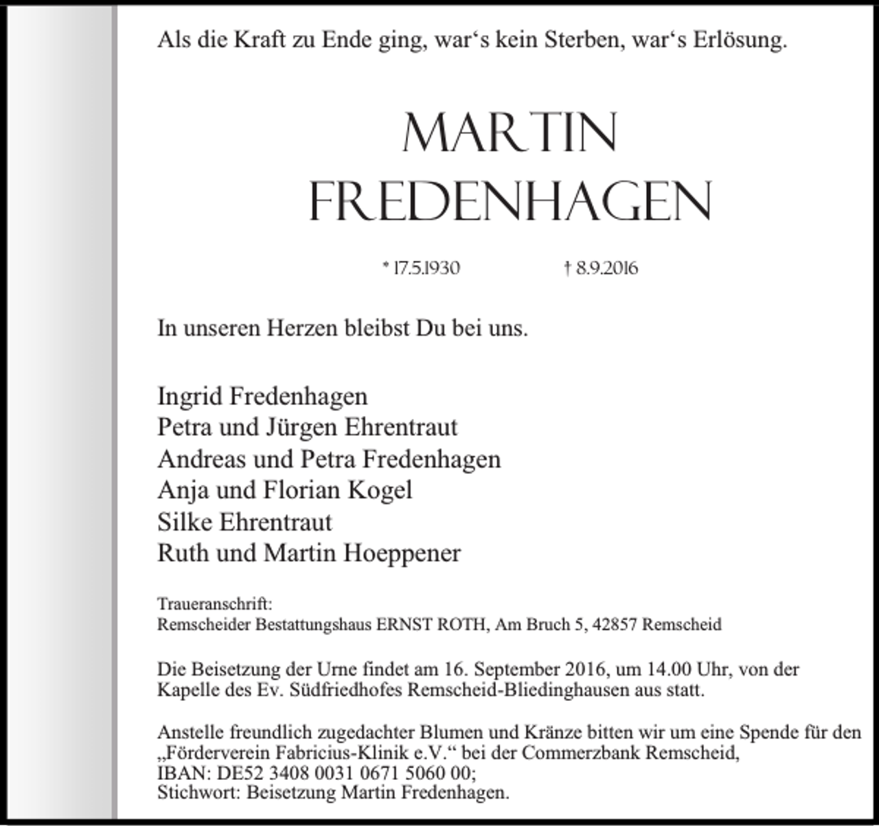 <p>Als die Kraft zu Ende ging, war‘s kein Sterben, war‘s Erlösung.</p><p>Martin<br />Fredenhagen<br />* 17.5.1930</p><p>† 8.9.2016</p><p>In unseren Herzen bleibst Du bei uns.</p><p>Ingrid Fredenhagen<br />Petra und Jürgen Ehrentraut<br />Andreas und Petra Fredenhagen<br />Anja und Florian Kogel<br />Silke Ehrentraut<br />Ruth und Martin Hoeppener<br />Traueranschrift:<br />Remscheider Bestattungshaus ERNST ROTH, Am Bruch 5, 42857 Remscheid</p><p>Die Beisetzung der Urne findet am 16. September 2016, um 14.00 Uhr, von der<br />Kapelle des Ev. Südfriedhofes Remscheid-Bliedinghausen aus statt.<br />Anstelle freundlich zugedachter Blumen und Kränze bitten wir um eine Spende für den<br />„Förderverein Fabricius-Klinik e.V.“ bei der Commerzbank Remscheid,<br />IBAN: DE52 3408 0031 0671 5060;<br />Stichwort: Beisetzung Martin Fredenhagen.</p>