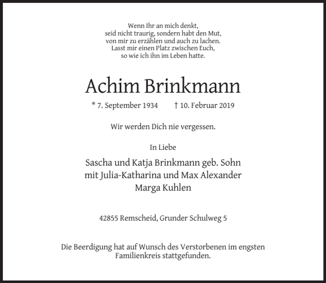 <p>Wenn Ihr an mich denkt,<br />seid nicht traurig, sondern habt den Mut,<br />von mir zu erzählen und auch zu lachen.<br />Lasst mir einen Platz zwischen Euch,<br />so wie ich ihn im Leben hatte.</p><p>Achim Brinkmann<br />* 7. September 1934</p><p>† 10. Februar 2019</p><p>Wir werden Dich nie vergessen.<br />In Liebe</p><p>Sascha und Katja Brinkmann geb. Sohn<br />mit Julia-Katharina und Max Alexander<br />Marga Kuhlen</p><p>42855 Remscheid, Grunder Schulweg 5</p><p>Die Beerdigung hat auf Wunsch des Verstorbenen im engsten<br />Familienkreis stattgefunden.</p>