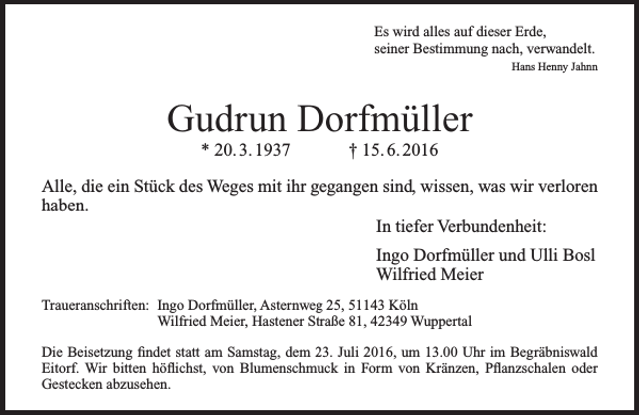 <p>Es wird alles auf dieser Erde,<br />seiner Bestimmung nach, verwandelt.<br />Hans Henny Jahnn</p><p>Gudrun Dorfmüller<br />* 20. 3. 1937</p><p>† 15. 6. 2016</p><p>Alle, die ein Stück des Weges mit ihr gegangen sind, wissen, was wir verloren<br />haben.<br />In tiefer Verbundenheit:<br />Ingo Dorfmüller und Ulli Bosl<br />Wilfried Meier<br />Traueranschriften: Ingo Dorfmüller, Asternweg 25, 51143 Köln<br />Wilfried Meier, Hastener Straße 81, 42349 Wuppertal<br />Die Beisetzung findet statt am Samstag, dem 23. Juli 2016, um 13.00 Uhr im Begräbniswald<br />Eitorf. Wir bitten höflichst, von Blumenschmuck in Form von Kränzen, Pflanzschalen oder<br />Gestecken abzusehen.</p>