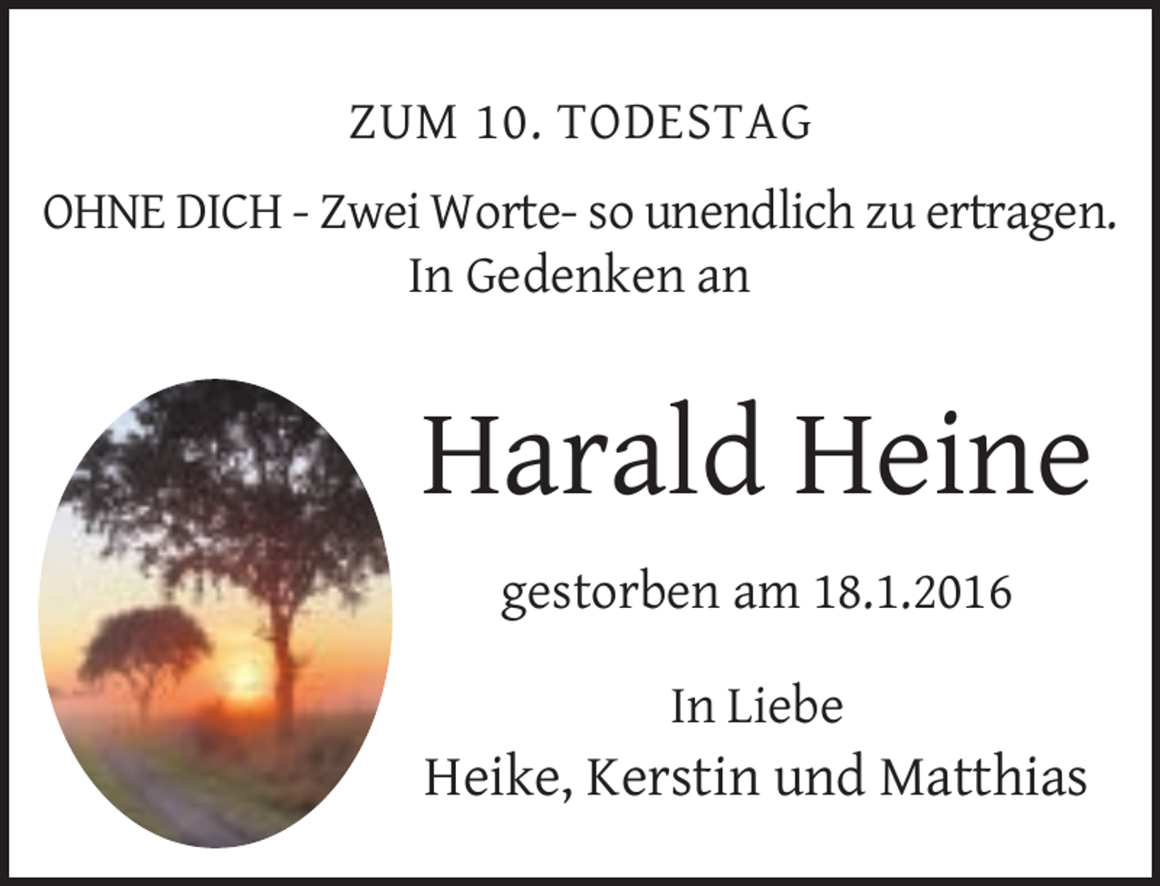 <p>ZUM 10. TODESTAG<br />OHNE DICH - Zwei Worte- so unendlich zu ertragen.<br />In Gedenken an</p><p>Harald Heine<br />gestorben am 18.1.2016<br />In Liebe</p><p>Heike, Kerstin und Matthias</p>